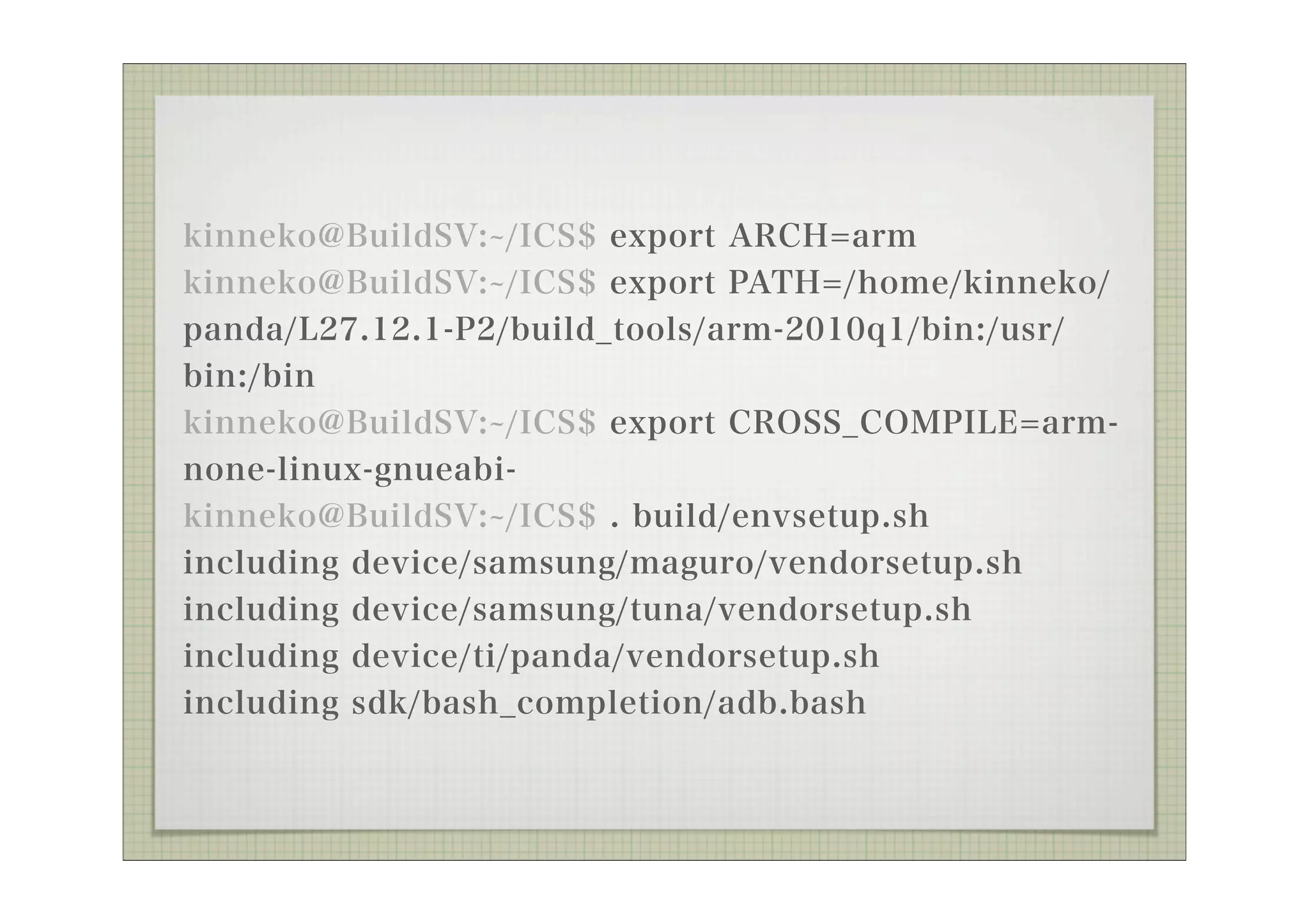 kinneko@BuildSV: /ICS$ export ARCH=arm
kinneko@BuildSV: /ICS$ export PATH=/home/kinneko/
panda/L27.12.1-P2/build_tools/arm-2010q1/bin:/usr/
bin:/bin
kinneko@BuildSV: /ICS$ export CROSS_COMPILE=arm-
none-linux-gnueabi-
kinneko@BuildSV: /ICS$ . build/envsetup.sh
including device/samsung/maguro/vendorsetup.sh
including device/samsung/tuna/vendorsetup.sh
including device/ti/panda/vendorsetup.sh
including sdk/bash_completion/adb.bash
 