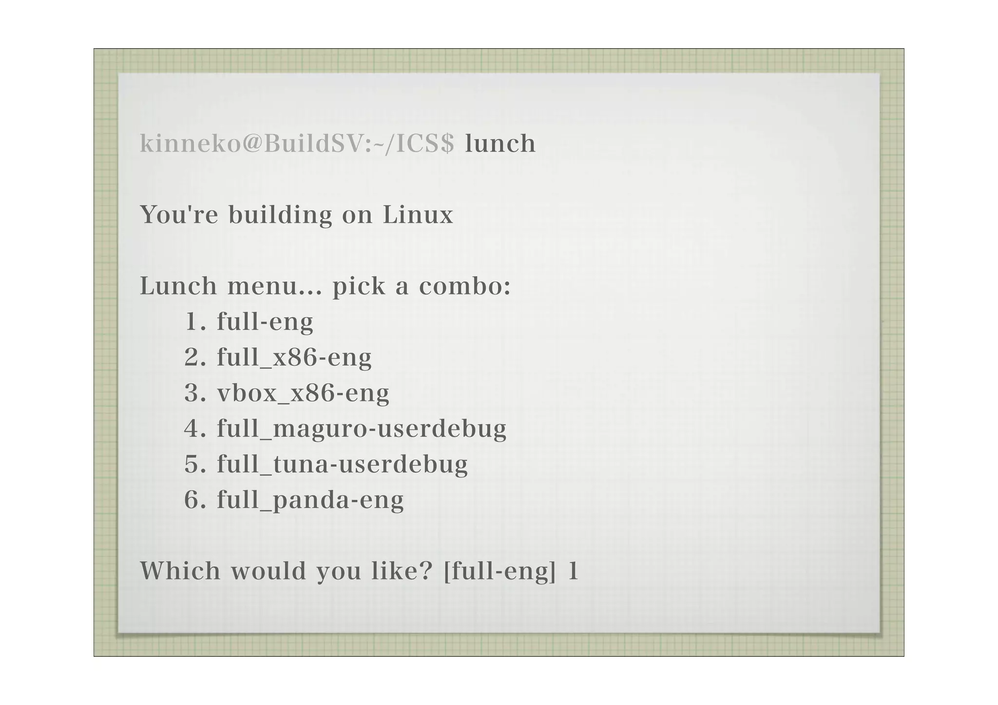 kinneko@BuildSV: /ICS$ lunch


You're building on Linux

Lunch menu... pick a combo:
   1. full-eng
   2. full_x86-eng
   3. vbox_x86-eng
   4. full_maguro-userdebug
   5. full_tuna-userdebug
   6. full_panda-eng


Which would you like? [full-eng] 1
 