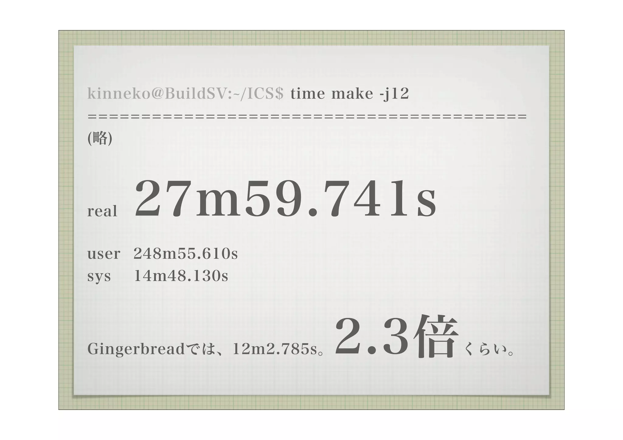 kinneko@BuildSV: /ICS$ time make -j12
=========================================
(略)



real   27m59.741s
user 248m55.610s
sys 14m48.130s



Gingerbreadでは、12m2.785s。   2.3倍   くらい。
 