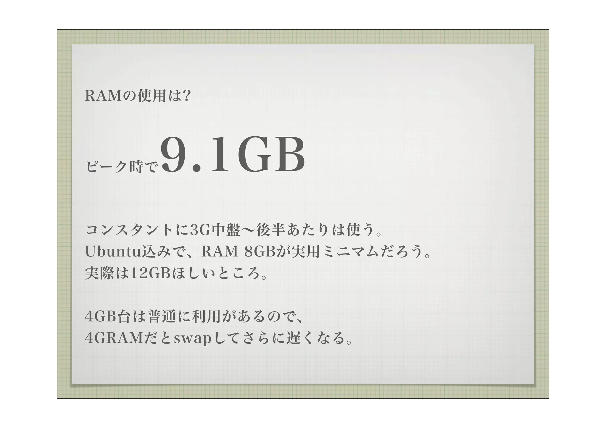 RAMの使用は?



ピーク時で   9.1GB
コンスタントに3G中盤∼後半あたりは使う。
Ubuntu込みで、RAM 8GBが実用ミニマムだろう。
実際は12GBほしいところ。


4GB台は普通に利用があるので、
4GRAMだとswapしてさらに遅くなる。
 
