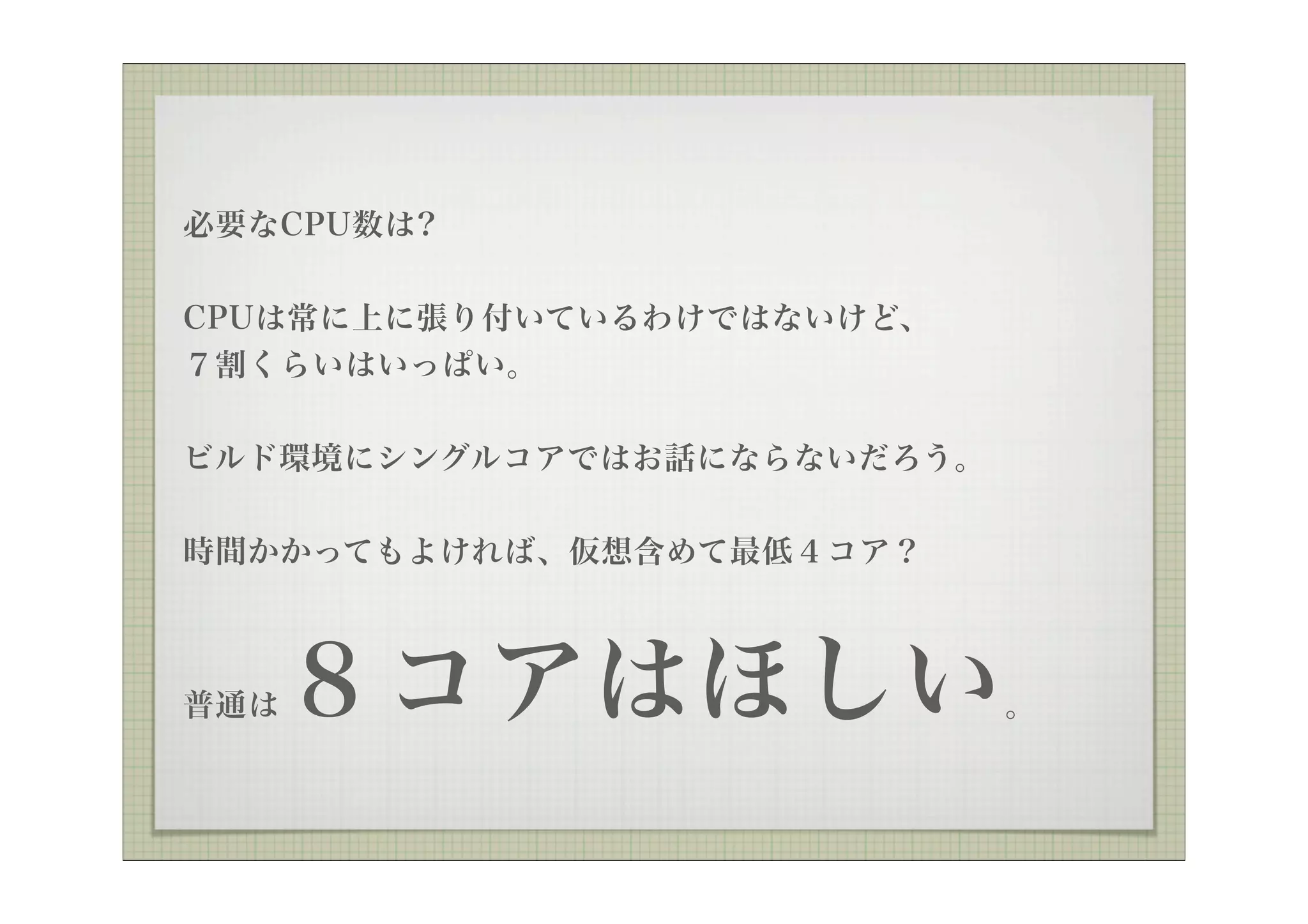 必要なCPU数は?


CPUは常に上に張り付いているわけではないけど、
７割くらいはいっぱい。


ビルド環境にシングルコアではお話にならないだろう。

時間かかってもよければ、仮想含めて最低４コア？



普通は   ８コアはほしい               。
 