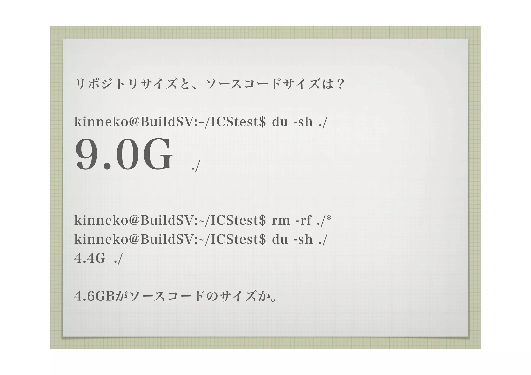 リポジトリサイズと、ソースコードサイズは？


kinneko@BuildSV: /ICStest$ du -sh ./


9.0G            ./



kinneko@BuildSV: /ICStest$ rm -rf ./*
kinneko@BuildSV: /ICStest$ du -sh ./
4.4G ./

4.6GBがソースコードのサイズか。
 
