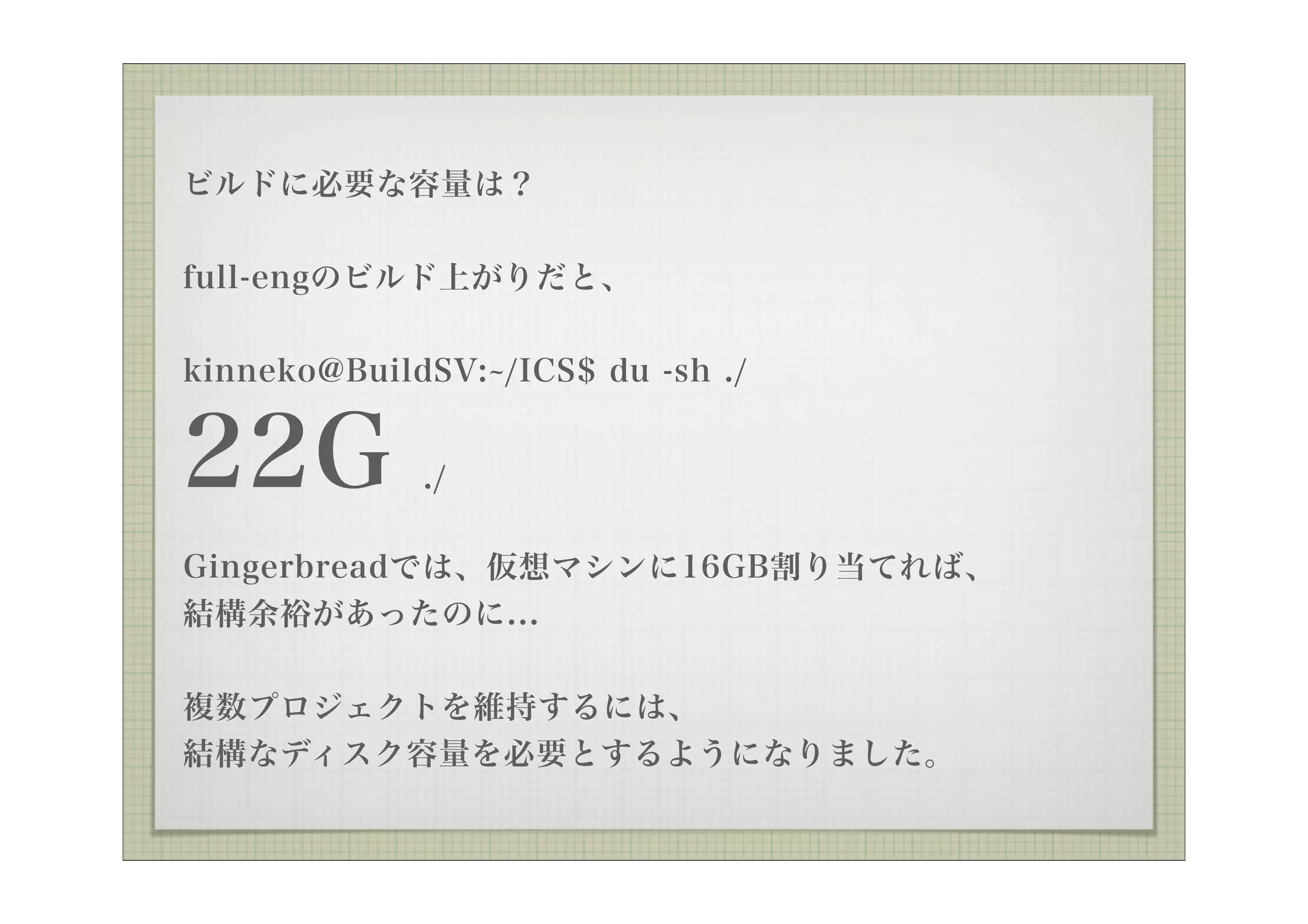 ビルドに必要な容量は？

full-engのビルド上がりだと、


kinneko@BuildSV: /ICS$ du -sh ./


22G          ./

Gingerbreadでは、仮想マシンに16GB割り当てれば、
結構余裕があったのに...


複数プロジェクトを維持するには、
結構なディスク容量を必要とするようになりました。
 