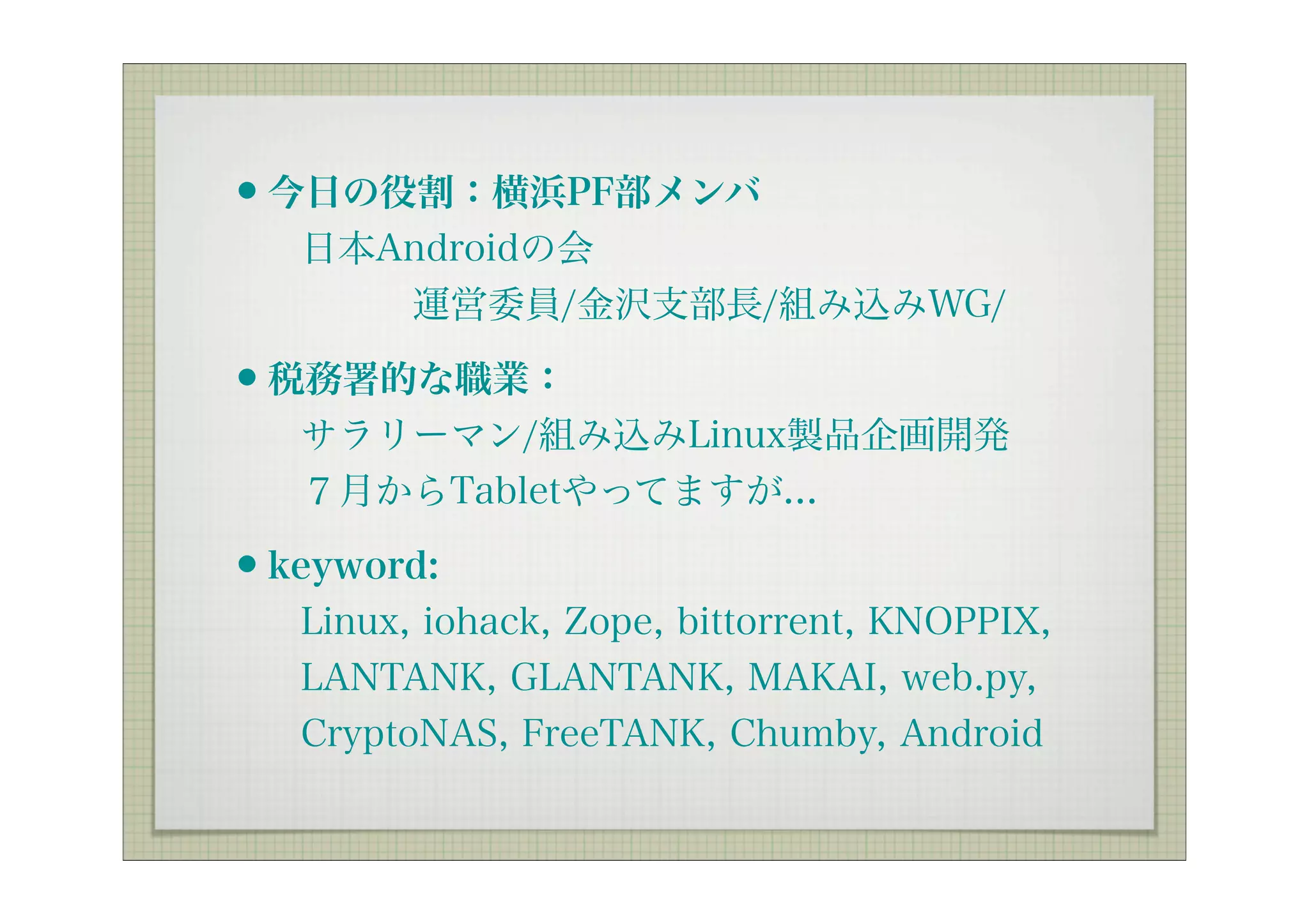 •今日の役割：横浜PF部メンバ
  日本Androidの会
     運営委員/金沢支部長/組み込みWG/

•税務署的な職業：
  サラリーマン/組み込みLinux製品企画開発
  ７月からTabletやってますが...

•keyword:
  Linux, iohack, Zope, bittorrent, KNOPPIX,
  LANTANK, GLANTANK, MAKAI, web.py,
  CryptoNAS, FreeTANK, Chumby, Android
 