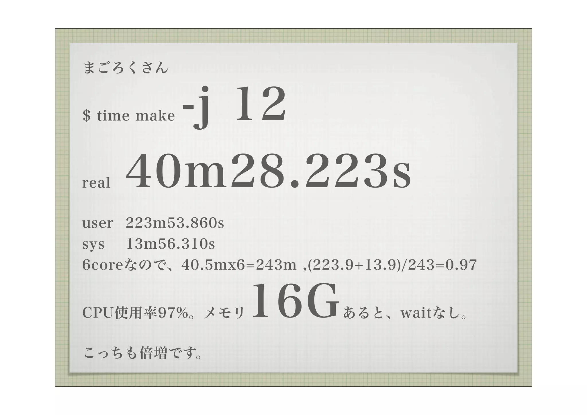 まごろくさん


         -j 12
$ time make



real   40m28.223s
user 223m53.860s
sys 13m56.310s
6coreなので、40.5mx6=243m ,(223.9+13.9)/243=0.97


CPU使用率97%。メモリ     16G       あると、waitなし。

こっちも倍増です。
 
