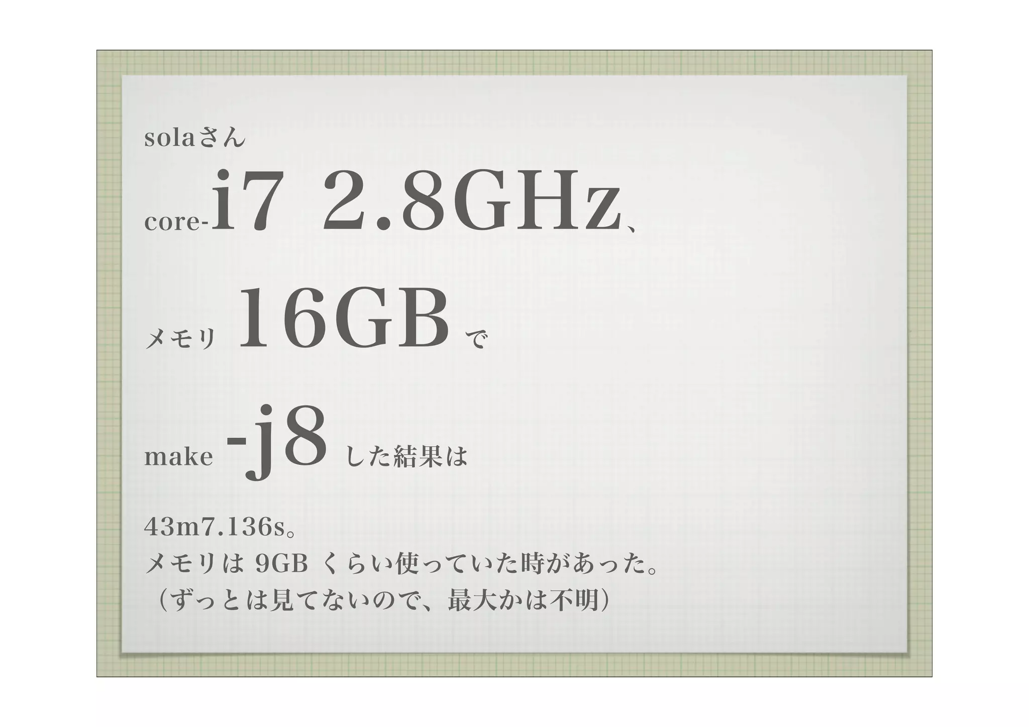 solaさん


core-   i7 2.8GHz    、



メモリ      16GB で



make    -j8
          した結果は

43m7.136s。
メモリは 9GB くらい使っていた時があった。
（ずっとは見てないので、最大かは不明）
 