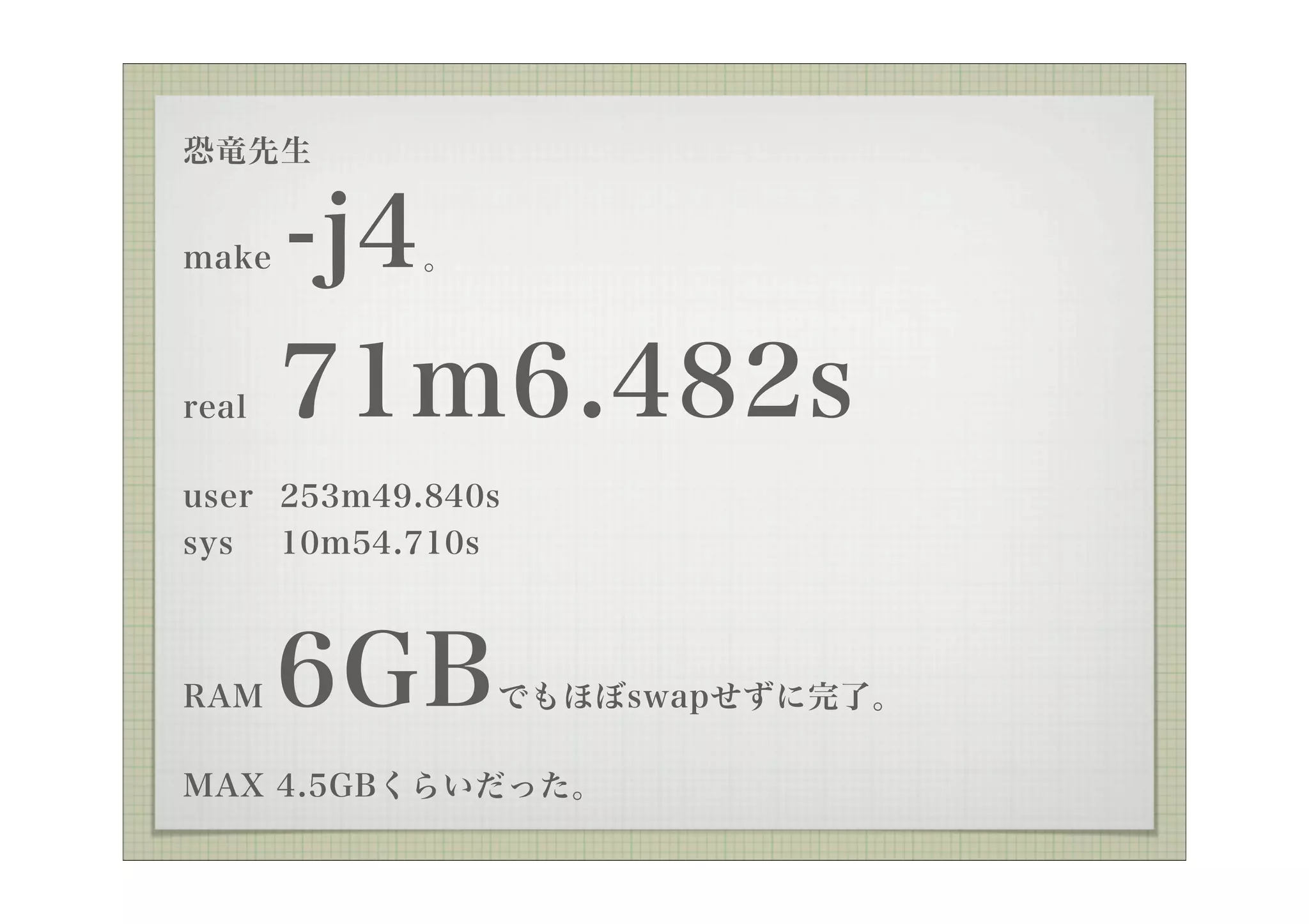 恐竜先生


make   -j4  。



real   71m6.482s
user 253m49.840s
sys 10m54.710s



RAM    6GB      でもほぼswapせずに完了。

MAX 4.5GBくらいだった。
 