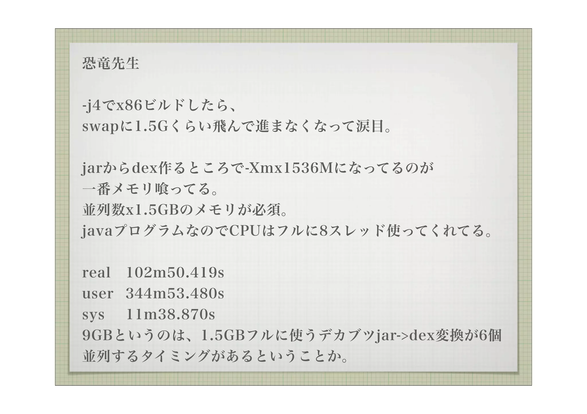 恐竜先生

-j4でx86ビルドしたら、
swapに1.5Gくらい飛んで進まなくなって涙目。

jarからdex作るところで-Xmx1536Mになってるのが
一番メモリ ってる。
並列数x1.5GBのメモリが必須。
javaプログラムなのでCPUはフルに8スレッド使ってくれてる。


real 102m50.419s
user 344m53.480s
sys 11m38.870s
9GBというのは、1.5GBフルに使うデカブツjar->dex変換が6個
並列するタイミングがあるということか。
 