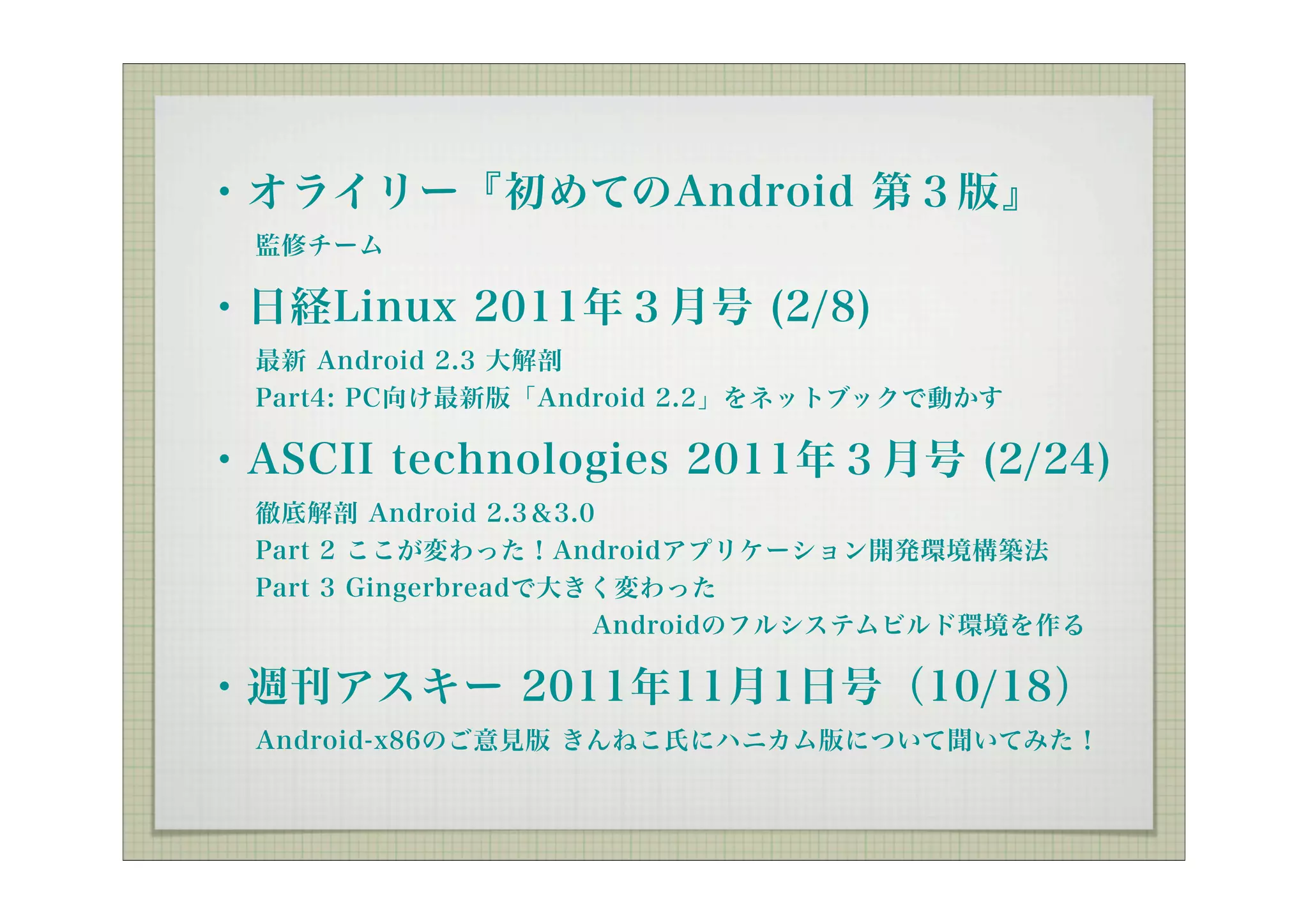 ・オライリー『初めてのAndroid 第３版』
  監修チーム

・日経Linux 2011年３月号 (2/8)
  最新 Android 2.3 大解剖
  Part4: PC向け最新版「Android 2.2」をネットブックで動かす

・ASCII technologies 2011年３月号 (2/24)
  徹底解剖 Android 2.3＆3.0
  Part 2 ここが変わった！Androidアプリケーション開発環境構築法
  Part 3 Gingerbreadで大きく変わった
               Androidのフルシステムビルド環境を作る

・週刊アスキー 2011年11月1日号（10/18）
  Android-x86のご意見版 きんねこ氏にハニカム版について聞いてみた！
 