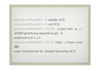 kinneko@BuildSV: $ mkdir ICS
kinneko@BuildSV: $ cd ICS/
kinneko@BuildSV: /ICS$ ../repo init -u ../
AOSP/platform/manifest.git -b
android-4.0.1_r1
kinneko@BuildSV: /ICS$ time ../repo sync
()
repo initialized in /home/kinneko/ICS
 