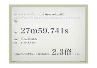 kinneko@BuildSV: /ICS$ time make -j12
=========================================
()



real   27m59.741s
user 248m55.610s
sys 14m48.130s



GingerbreadǤϡ12m2.785s   2.3   餤
 