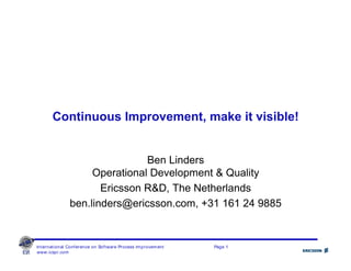 International Conference on Software Process Improvement Page 1
www.icspi.com
Continuous Improvement, make it visible!
Ben Linders
Operational Development & Quality
Ericsson R&D, The Netherlands
ben.linders@ericsson.com, +31 161 24 9885
 