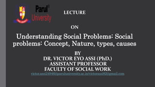 BY
DR. VICTOR EYO ASSI (PhD.)
ASSISTANT PROFESSOR
FACULTY OF SOCIAL WORK
victor.assi24946@paruluniversity.ac.in/victorassi82@gmail.com
LECTURE
ON
Understanding Social Problems: Social
problems: Concept, Nature, types, causes
 