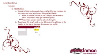 Services:
5. Notifications
a. You can choose to be updated via email and/or text message for
the cases you have with Inman Shipping Worldwide.
i. Once an update is made to the case you will receive an
email and/or text message with the update.
***Please note you are able to opt out at anytime
b. To activate this simply click on the 3 lines on the right side of the
header at the top of the page. Then select my profile
Inman Case Status:
 