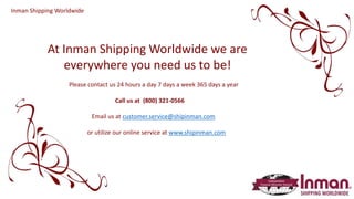 At Inman Shipping Worldwide we are
everywhere you need us to be!
Please contact us 24 hours a day 7 days a week 365 days a year
Call us at (800) 321-0566
Email us at customer.service@shipinman.com
or utilize our online service at www.shipinman.com
Inman Shipping Worldwide
 