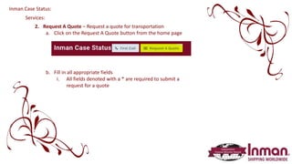 Services:
2. Request A Quote – Request a quote for transportation
a. Click on the Request A Quote button from the home page
b. Fill in all appropriate fields
i. All fields denoted with a * are required to submit a
request for a quote
Inman Case Status:
 