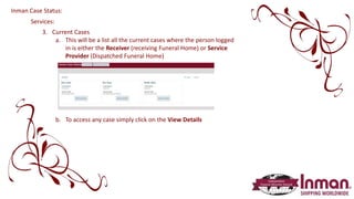 Services:
3. Current Cases
a. This will be a list all the current cases where the person logged
in is either the Receiver (receiving Funeral Home) or Service
Provider (Dispatched Funeral Home)
b. To access any case simply click on the View Details
Inman Case Status:
 