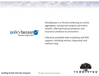Portfolio
          PolicyBazaar is a Portal combining an online
          aggregator, comparison engine and online
          reseller, offering financial products and
          insurance products to consumers.

          Industree provided web marketing and SEO
          support, including articles, blog posts and
          website copy.




All rights reserved with Industree
 