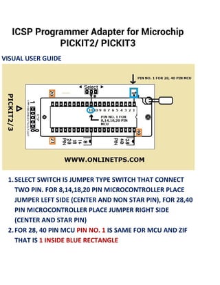 ICSP Programmer Adapter for Microchip
PICKIT2/ PICKIT3
VISUAL USER GUIDE
1.SELECT SWITCH IS JUMPER TYPE SWITCH THAT CONNECT
TWO PIN. FOR 8,14,18,20 PIN MICROCONTROLLER PLACE
JUMPER LEFT SIDE (CENTER AND NON STAR PIN), FOR 28,40
PIN MICROCONTROLLER PLACE JUMPER RIGHT SIDE
(CENTER AND STAR PIN)
2.FOR 28, 40 PIN MCU PIN NO. 1 IS SAME FOR MCU AND ZIF
THAT IS 1 INSIDE BLUE RECTANGLE
 