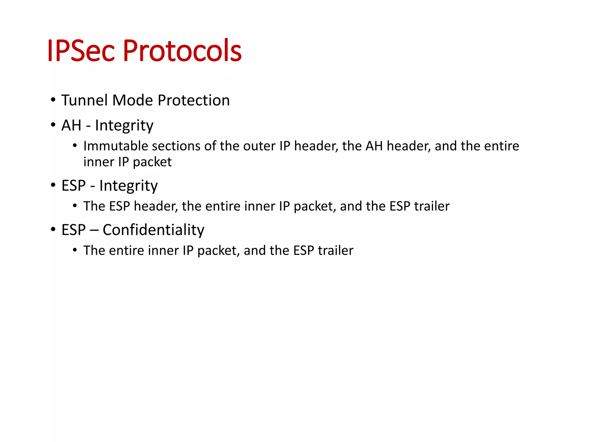 IPSec Protocols
• Tunnel Mode Protection
• AH - Integrity
• Immutable sections of the outer IP header, the AH header, and the entire
inner IP packet
• ESP - Integrity
• The ESP header, the entire inner IP packet, and the ESP trailer
• ESP – Confidentiality
• The entire inner IP packet, and the ESP trailer
 