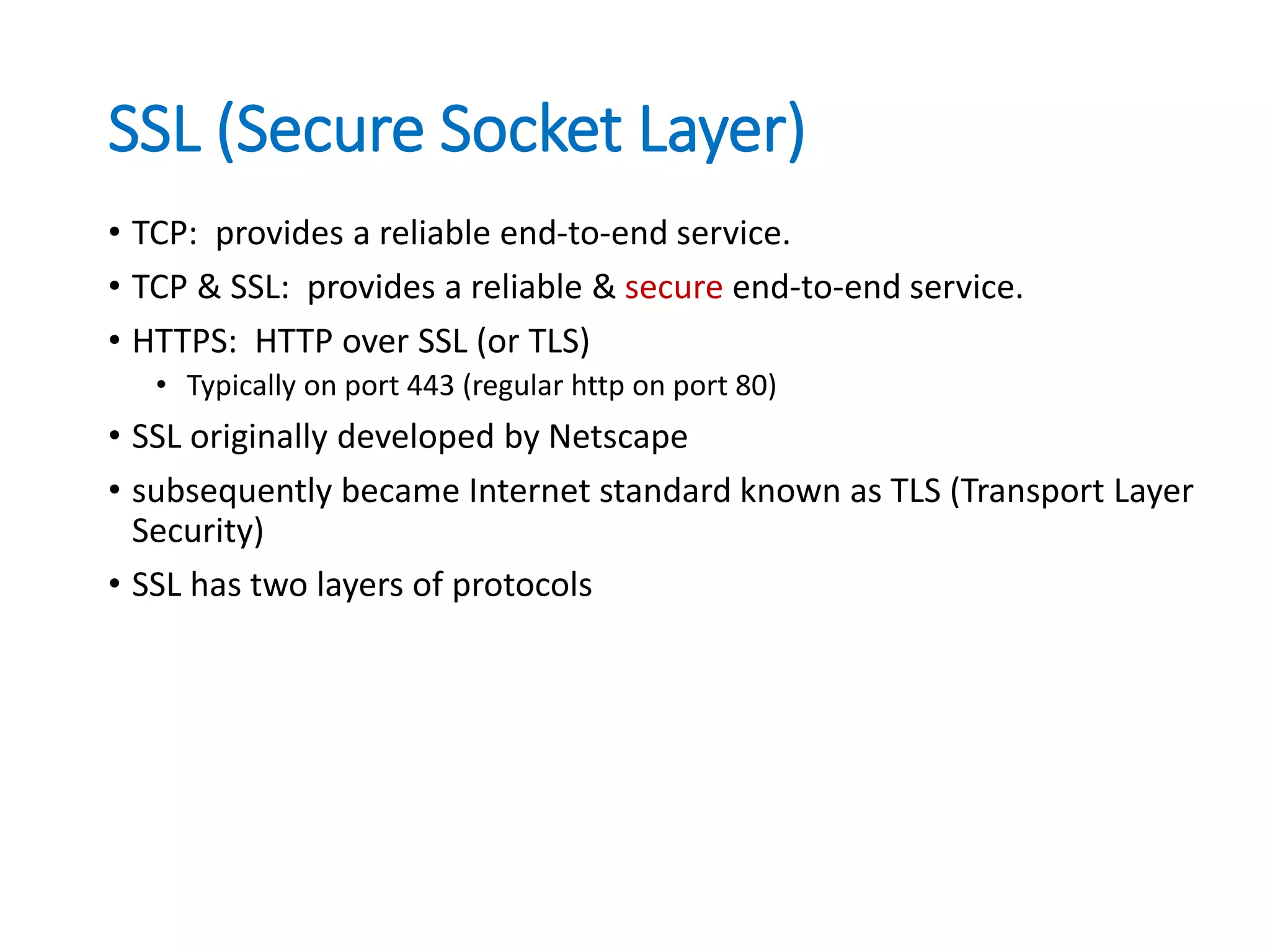 SSL (Secure Socket Layer)
• TCP: provides a reliable end-to-end service.
• TCP & SSL: provides a reliable & secure end-to-end service.
• HTTPS: HTTP over SSL (or TLS)
• Typically on port 443 (regular http on port 80)
• SSL originally developed by Netscape
• subsequently became Internet standard known as TLS (Transport Layer
Security)
• SSL has two layers of protocols
 