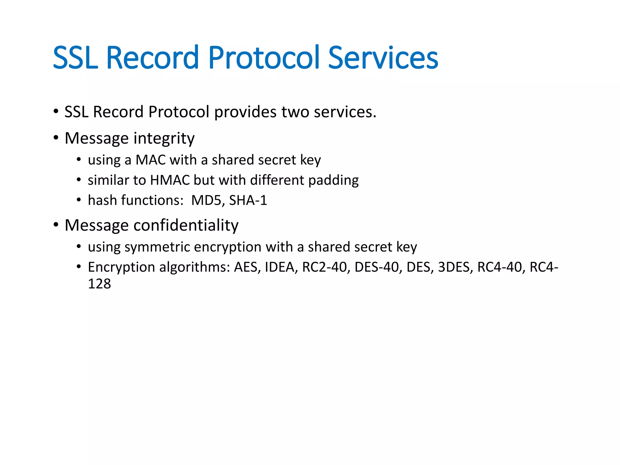 SSL Record Protocol Services
• SSL Record Protocol provides two services.
• Message integrity
• using a MAC with a shared secret key
• similar to HMAC but with different padding
• hash functions: MD5, SHA-1
• Message confidentiality
• using symmetric encryption with a shared secret key
• Encryption algorithms: AES, IDEA, RC2-40, DES-40, DES, 3DES, RC4-40, RC4-
128
 