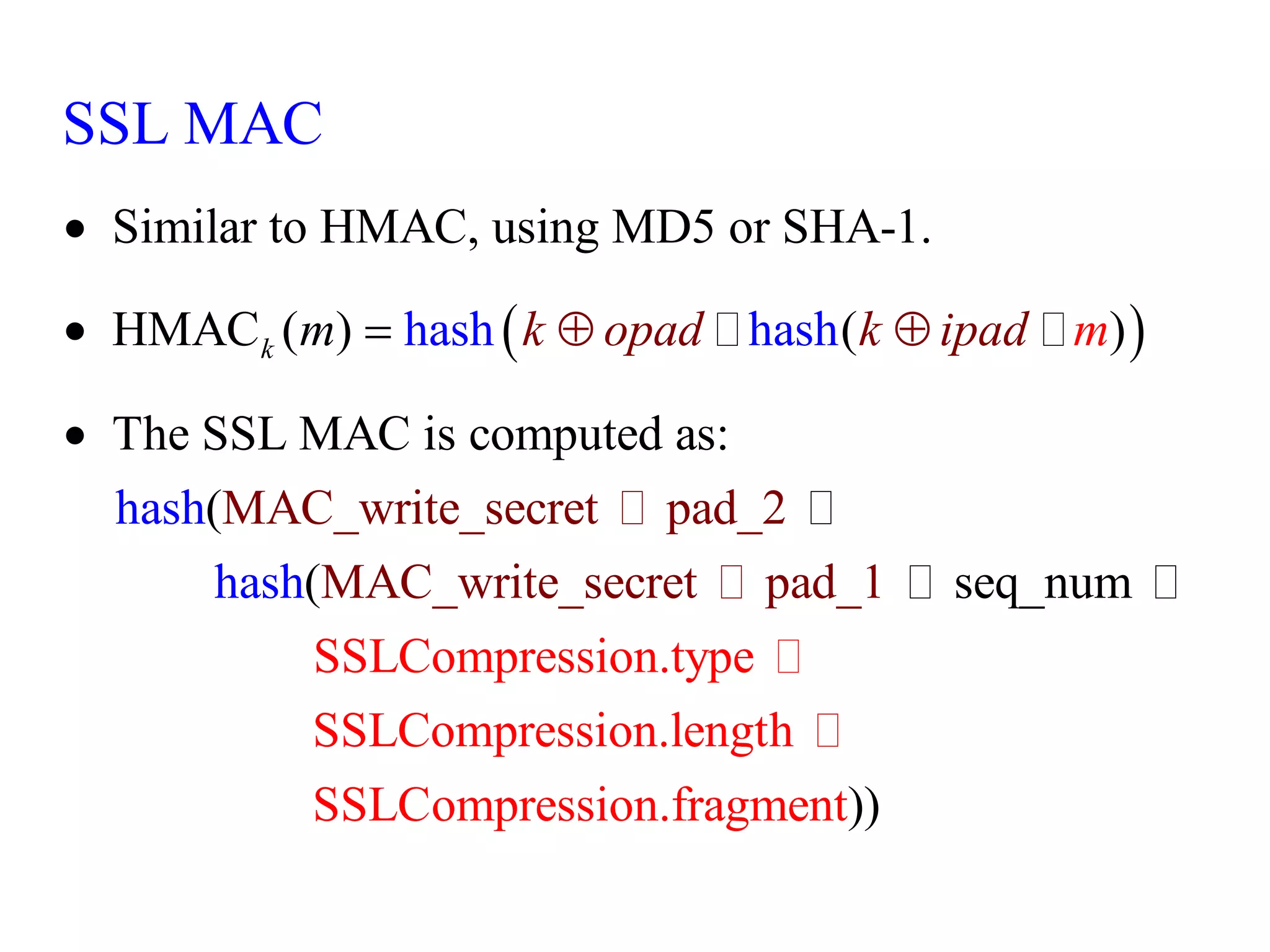  
Similar to HMAC, using MD5 or SHA-1.
HMAC ( ) ( )
The SSL MAC is
MAC_write_secret pa
computed as:
(
(
d_2
MAC_write_sec seq_num
ha
ret pad_
sh hash
has
1
h
hash
SSL MAC
k k opad k ipad
m m




 
SSLCompression.type
SSLCompression.length
SSLCompression.fragmen ))
t
 