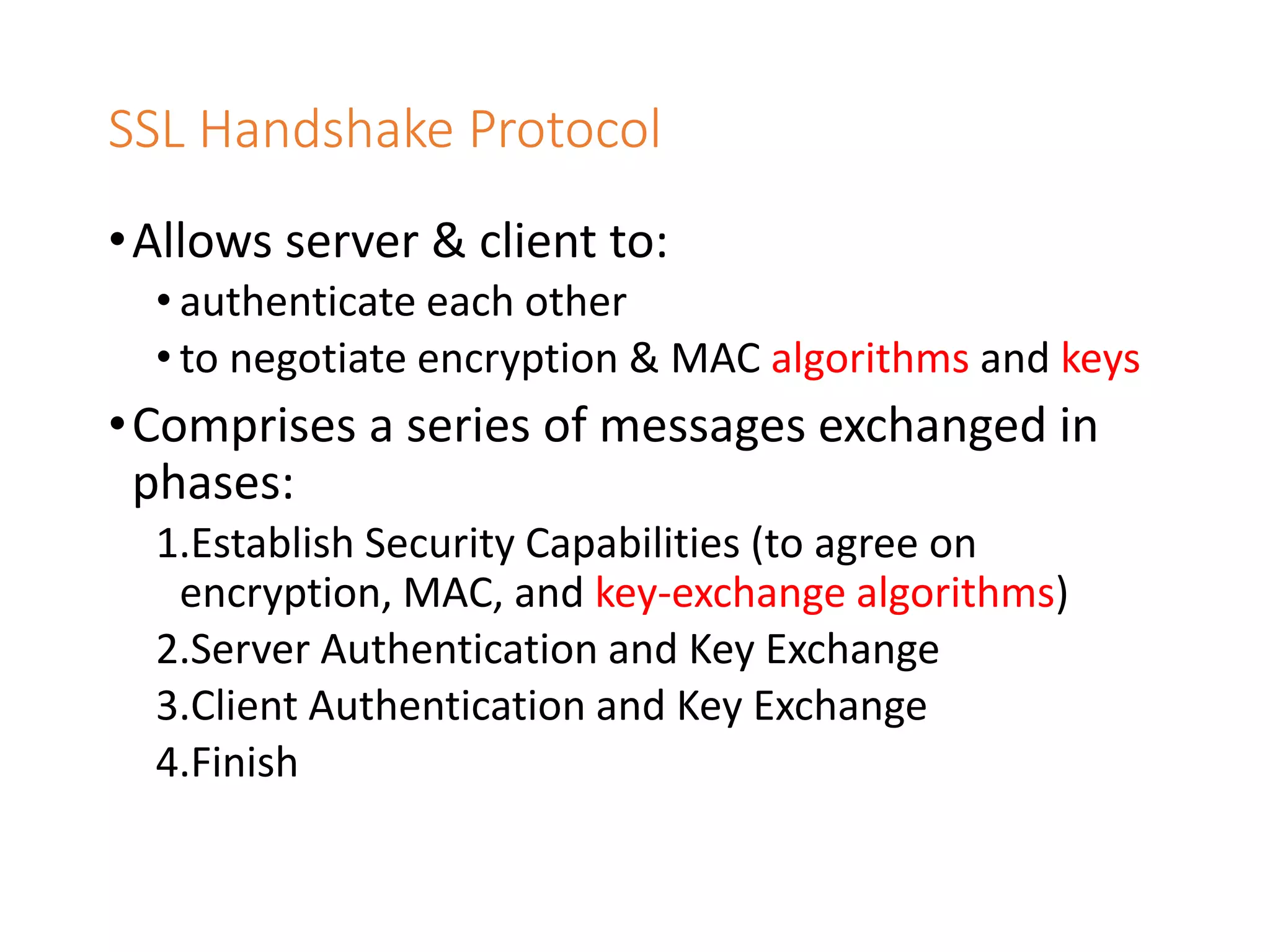 SSL Handshake Protocol
•Allows server & client to:
• authenticate each other
• to negotiate encryption & MAC algorithms and keys
•Comprises a series of messages exchanged in
phases:
1.Establish Security Capabilities (to agree on
encryption, MAC, and key-exchange algorithms)
2.Server Authentication and Key Exchange
3.Client Authentication and Key Exchange
4.Finish
 