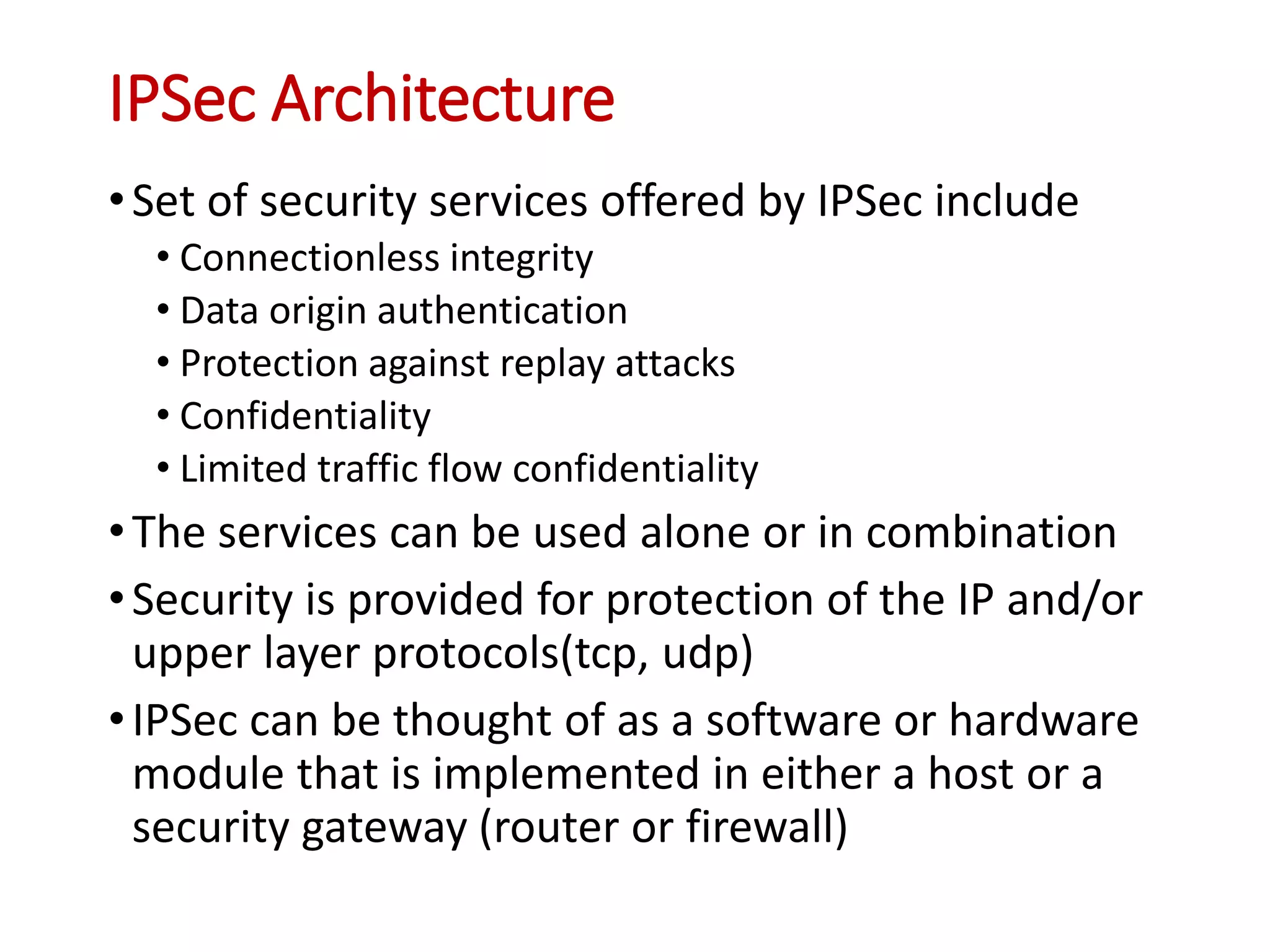 IPSec Architecture
•Set of security services offered by IPSec include
• Connectionless integrity
• Data origin authentication
• Protection against replay attacks
• Confidentiality
• Limited traffic flow confidentiality
•The services can be used alone or in combination
•Security is provided for protection of the IP and/or
upper layer protocols(tcp, udp)
•IPSec can be thought of as a software or hardware
module that is implemented in either a host or a
security gateway (router or firewall)
 
