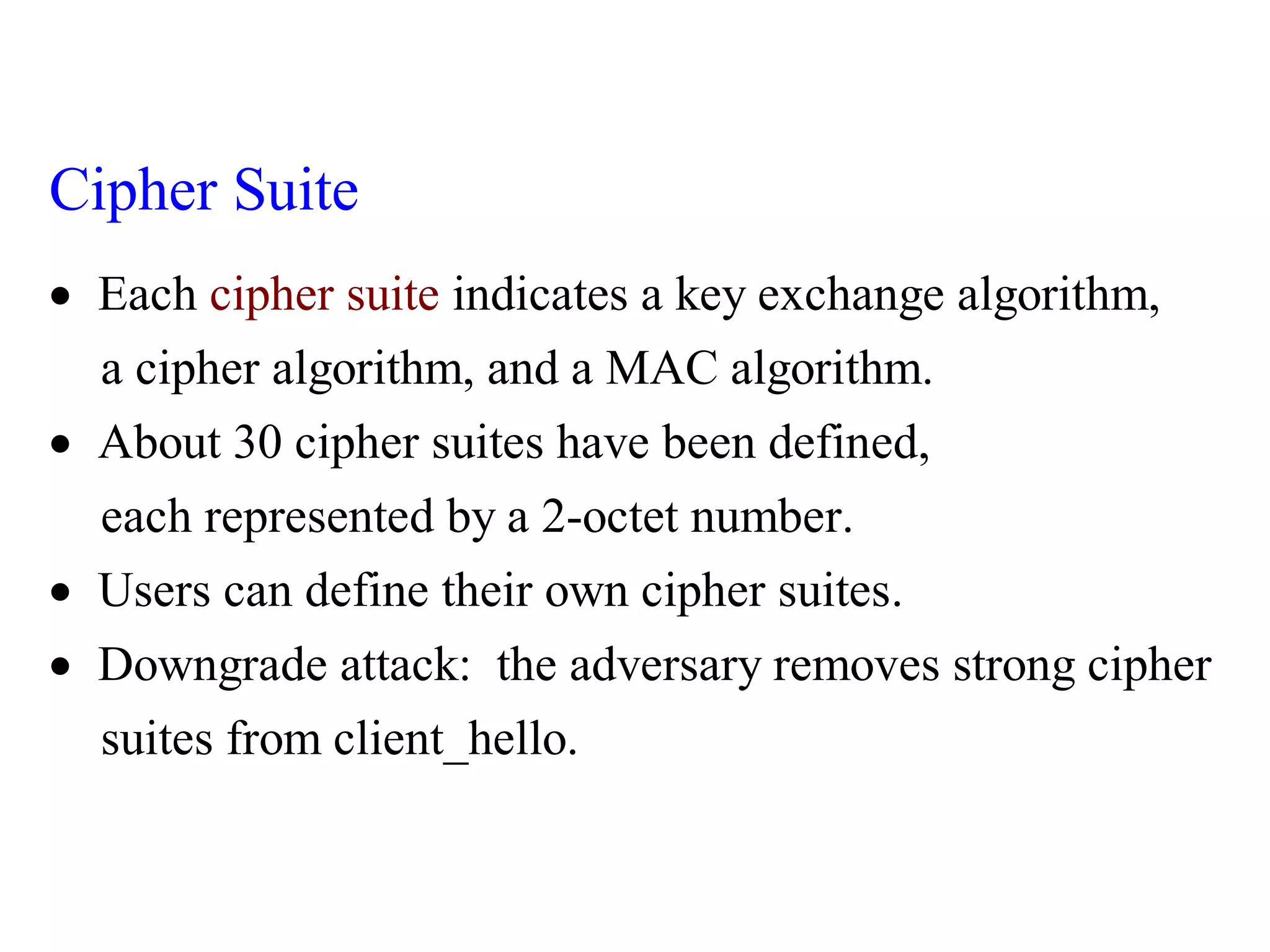 Each indicates a key exchange algorithm,
a cipher algorithm, and a MAC algorithm.
About 30 cipher suites have been defined,
each represente
cip
d by a 2-octet numbe
her suite
r.
Cipher Suite


 Users can define their own cipher suites.
Downgrade attack: the adversary removes strong cipher
suites from client_hello.

 