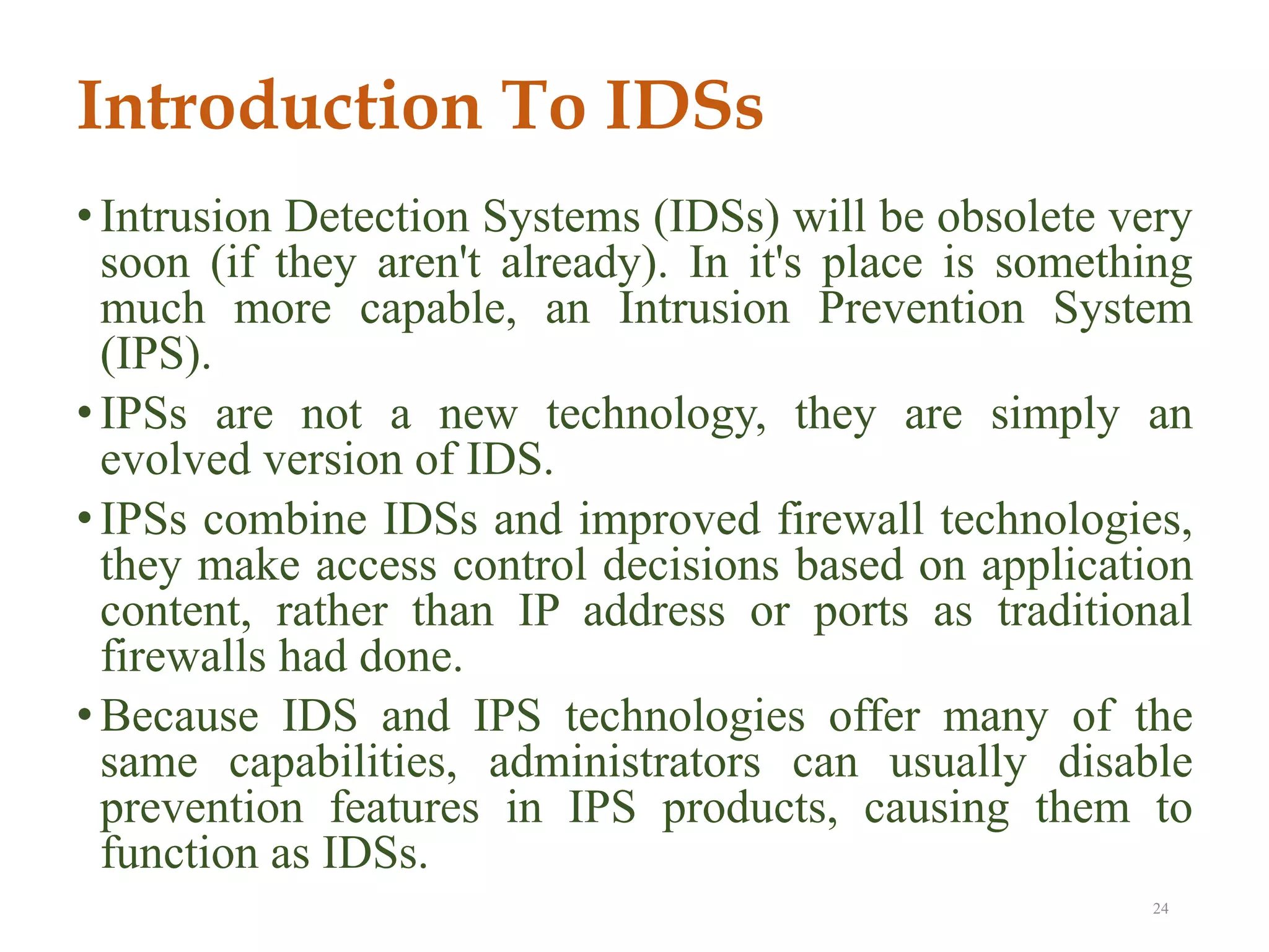 Introduction To IDSs
• Intrusion Detection Systems (IDSs) will be obsolete very
soon (if they aren't already). In it's place is something
much more capable, an Intrusion Prevention System
(IPS).
• IPSs are not a new technology, they are simply an
evolved version of IDS.
• IPSs combine IDSs and improved firewall technologies,
they make access control decisions based on application
content, rather than IP address or ports as traditional
firewalls had done.
• Because IDS and IPS technologies offer many of the
same capabilities, administrators can usually disable
prevention features in IPS products, causing them to
function as IDSs.
24
 