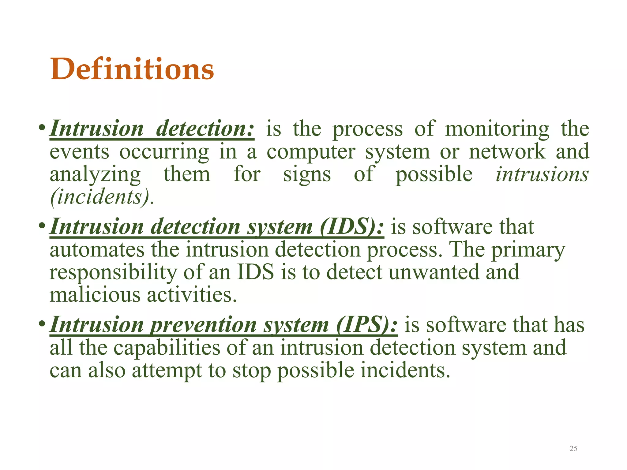 Definitions
•Intrusion detection: is the process of monitoring the
events occurring in a computer system or network and
analyzing them for signs of possible intrusions
(incidents).
•Intrusion detection system (IDS): is software that
automates the intrusion detection process. The primary
responsibility of an IDS is to detect unwanted and
malicious activities.
•Intrusion prevention system (IPS): is software that has
all the capabilities of an intrusion detection system and
can also attempt to stop possible incidents.
25
 