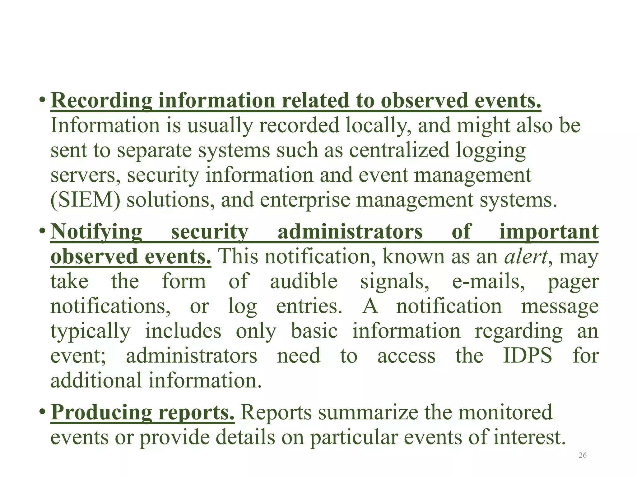 • Recording information related to observed events.
Information is usually recorded locally, and might also be
sent to separate systems such as centralized logging
servers, security information and event management
(SIEM) solutions, and enterprise management systems.
• Notifying security administrators of important
observed events. This notification, known as an alert, may
take the form of audible signals, e-mails, pager
notifications, or log entries. A notification message
typically includes only basic information regarding an
event; administrators need to access the IDPS for
additional information.
• Producing reports. Reports summarize the monitored
events or provide details on particular events of interest.
26
 