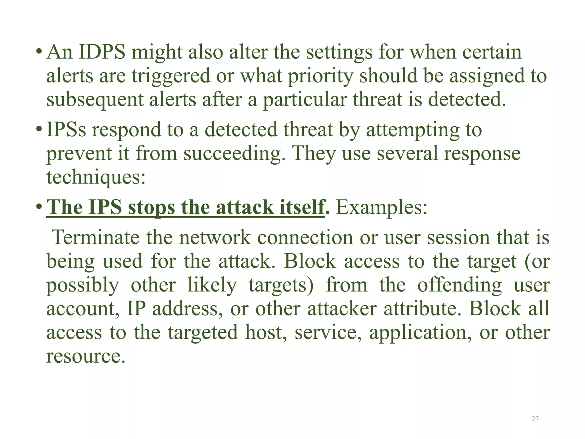 • An IDPS might also alter the settings for when certain
alerts are triggered or what priority should be assigned to
subsequent alerts after a particular threat is detected.
• IPSs respond to a detected threat by attempting to
prevent it from succeeding. They use several response
techniques:
• The IPS stops the attack itself. Examples:
Terminate the network connection or user session that is
being used for the attack. Block access to the target (or
possibly other likely targets) from the offending user
account, IP address, or other attacker attribute. Block all
access to the targeted host, service, application, or other
resource.
27
 