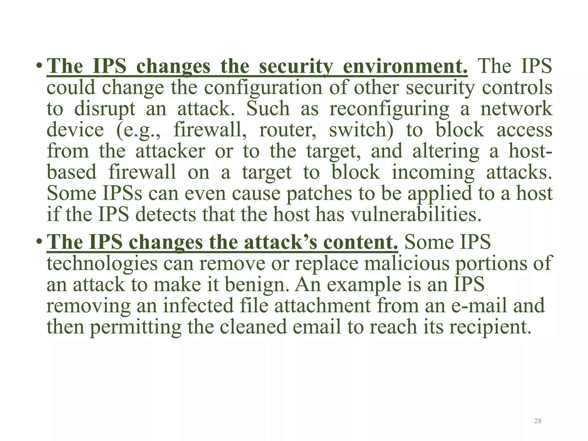 • The IPS changes the security environment. The IPS
could change the configuration of other security controls
to disrupt an attack. Such as reconfiguring a network
device (e.g., firewall, router, switch) to block access
from the attacker or to the target, and altering a host-
based firewall on a target to block incoming attacks.
Some IPSs can even cause patches to be applied to a host
if the IPS detects that the host has vulnerabilities.
• The IPS changes the attack’s content. Some IPS
technologies can remove or replace malicious portions of
an attack to make it benign. An example is an IPS
removing an infected file attachment from an e-mail and
then permitting the cleaned email to reach its recipient.
28
 