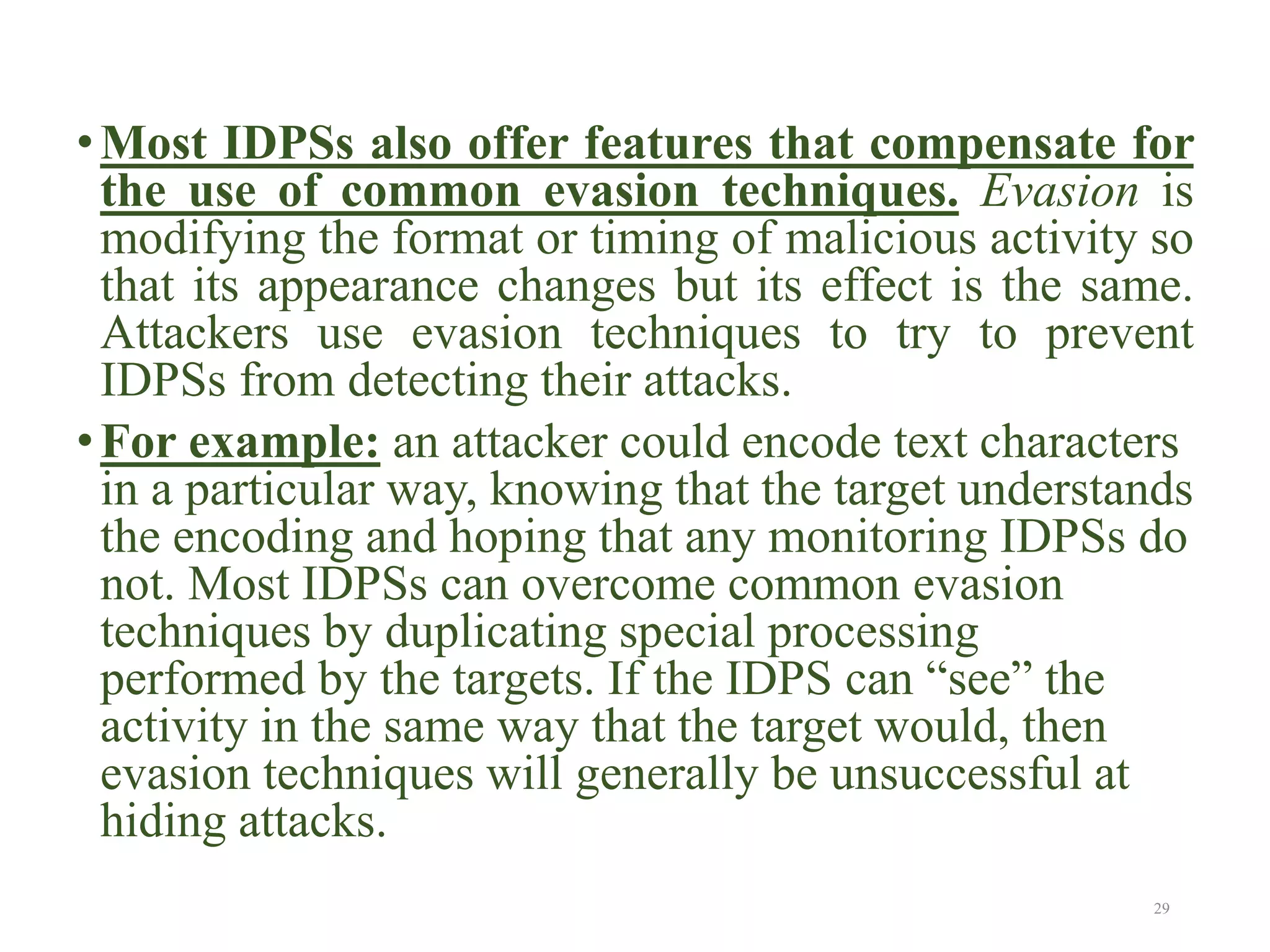 •Most IDPSs also offer features that compensate for
the use of common evasion techniques. Evasion is
modifying the format or timing of malicious activity so
that its appearance changes but its effect is the same.
Attackers use evasion techniques to try to prevent
IDPSs from detecting their attacks.
•For example: an attacker could encode text characters
in a particular way, knowing that the target understands
the encoding and hoping that any monitoring IDPSs do
not. Most IDPSs can overcome common evasion
techniques by duplicating special processing
performed by the targets. If the IDPS can “see” the
activity in the same way that the target would, then
evasion techniques will generally be unsuccessful at
hiding attacks.
29
 