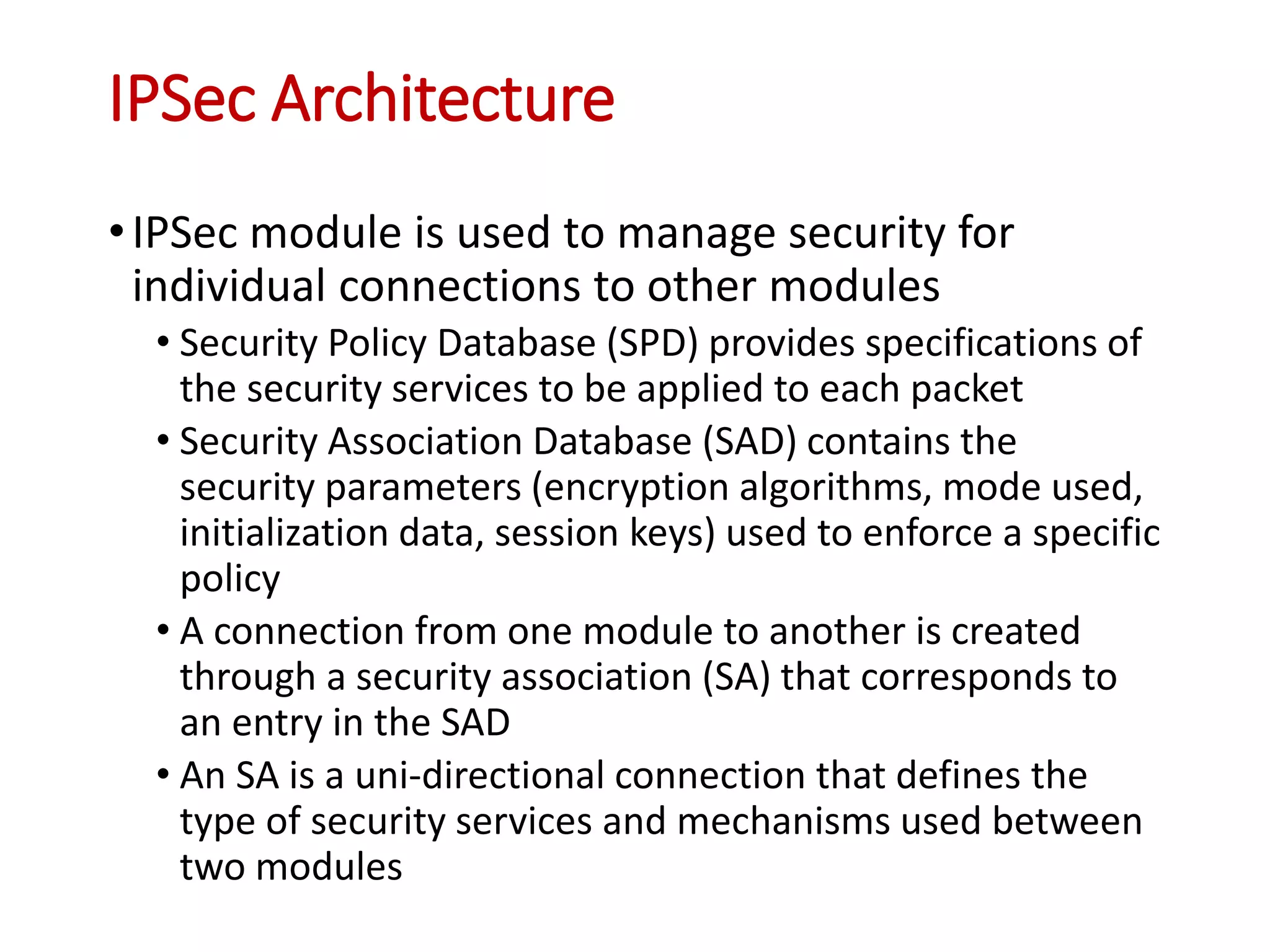 IPSec Architecture
•IPSec module is used to manage security for
individual connections to other modules
• Security Policy Database (SPD) provides specifications of
the security services to be applied to each packet
• Security Association Database (SAD) contains the
security parameters (encryption algorithms, mode used,
initialization data, session keys) used to enforce a specific
policy
• A connection from one module to another is created
through a security association (SA) that corresponds to
an entry in the SAD
• An SA is a uni-directional connection that defines the
type of security services and mechanisms used between
two modules
 