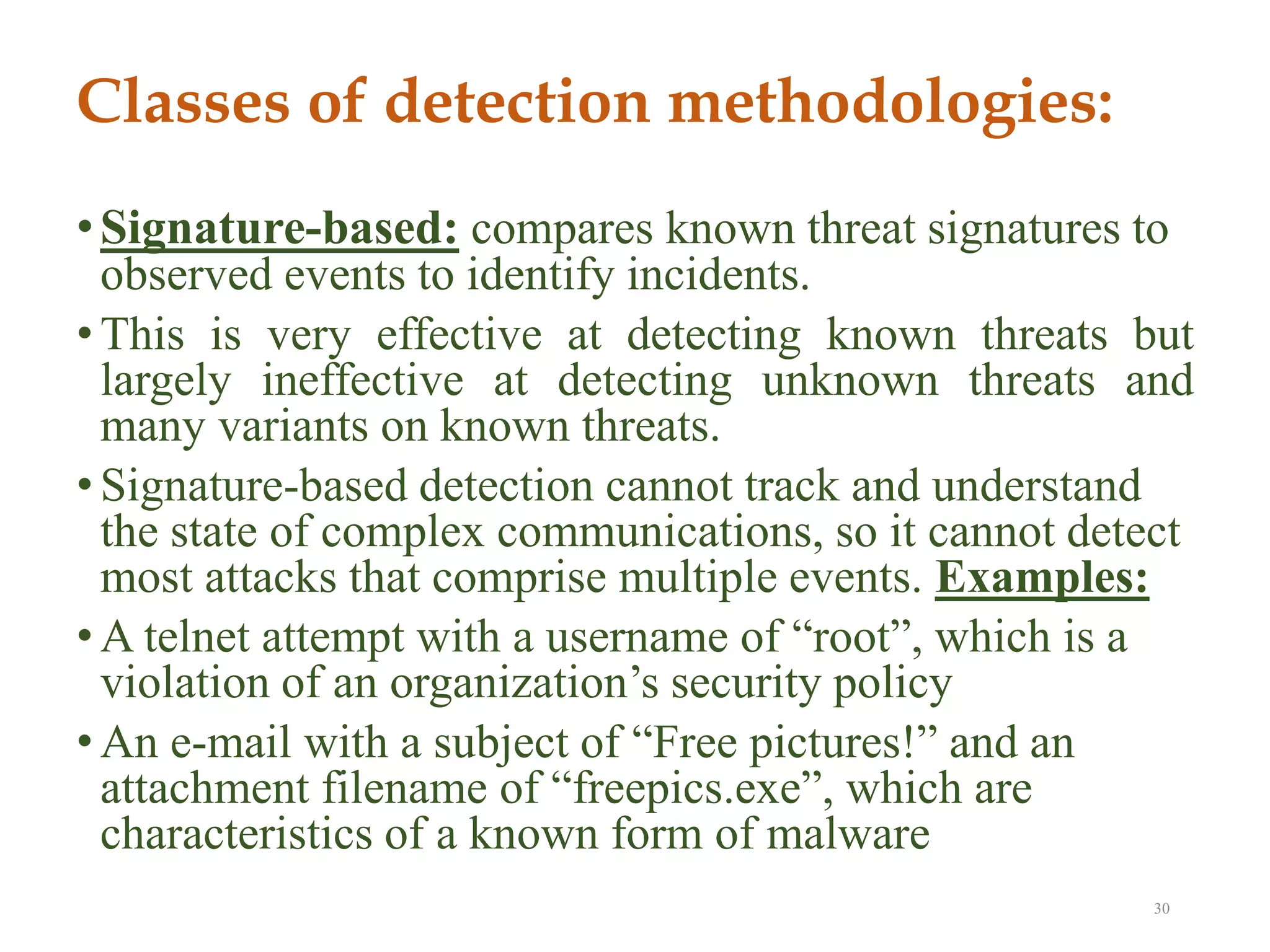 Classes of detection methodologies:
•Signature-based: compares known threat signatures to
observed events to identify incidents.
• This is very effective at detecting known threats but
largely ineffective at detecting unknown threats and
many variants on known threats.
• Signature-based detection cannot track and understand
the state of complex communications, so it cannot detect
most attacks that comprise multiple events. Examples:
• A telnet attempt with a username of “root”, which is a
violation of an organization’s security policy
• An e-mail with a subject of “Free pictures!” and an
attachment filename of “freepics.exe”, which are
characteristics of a known form of malware
30
 