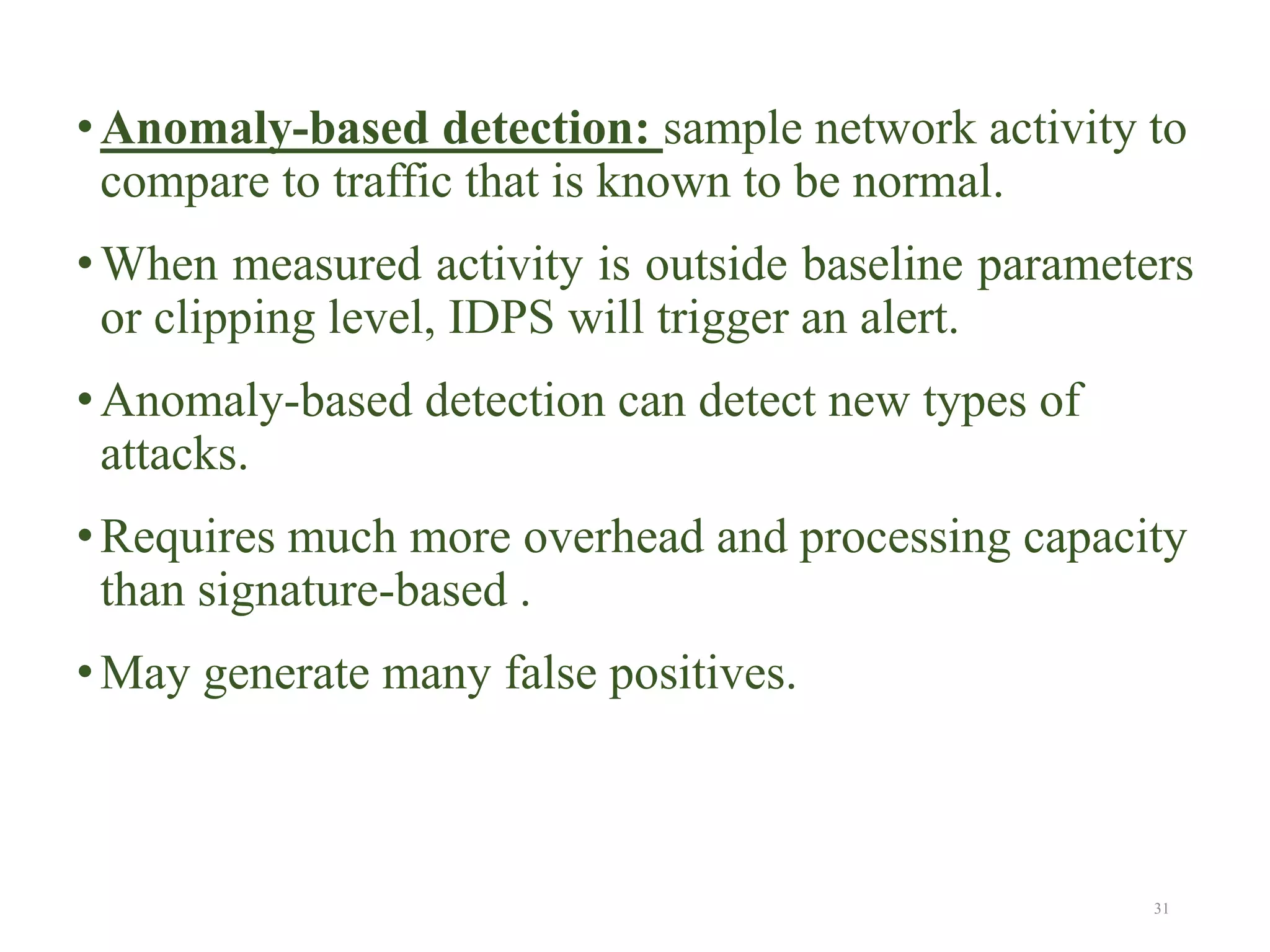 •Anomaly-based detection: sample network activity to
compare to traffic that is known to be normal.
•When measured activity is outside baseline parameters
or clipping level, IDPS will trigger an alert.
•Anomaly-based detection can detect new types of
attacks.
•Requires much more overhead and processing capacity
than signature-based .
•May generate many false positives.
31
 