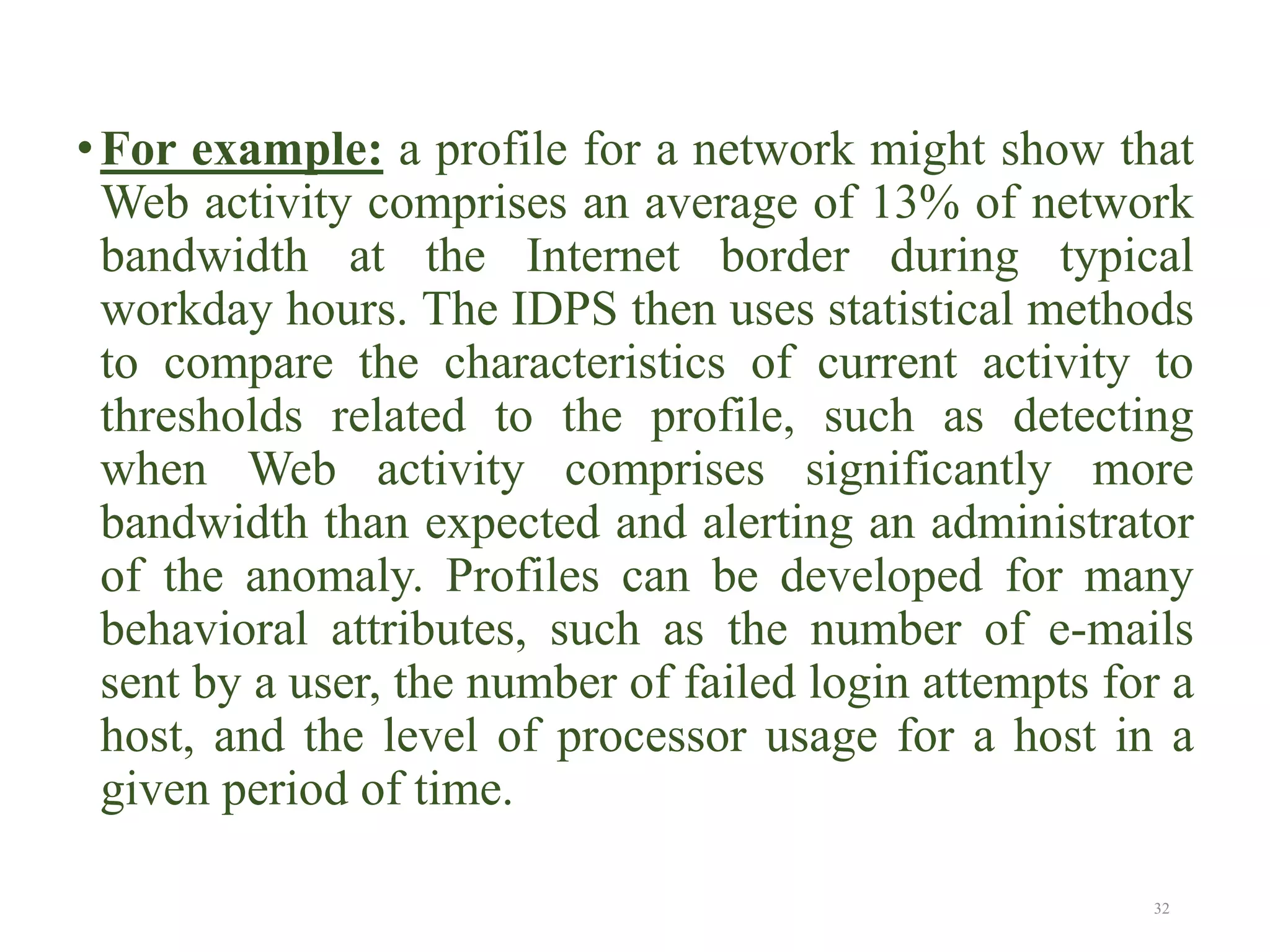 •For example: a profile for a network might show that
Web activity comprises an average of 13% of network
bandwidth at the Internet border during typical
workday hours. The IDPS then uses statistical methods
to compare the characteristics of current activity to
thresholds related to the profile, such as detecting
when Web activity comprises significantly more
bandwidth than expected and alerting an administrator
of the anomaly. Profiles can be developed for many
behavioral attributes, such as the number of e-mails
sent by a user, the number of failed login attempts for a
host, and the level of processor usage for a host in a
given period of time.
32
 