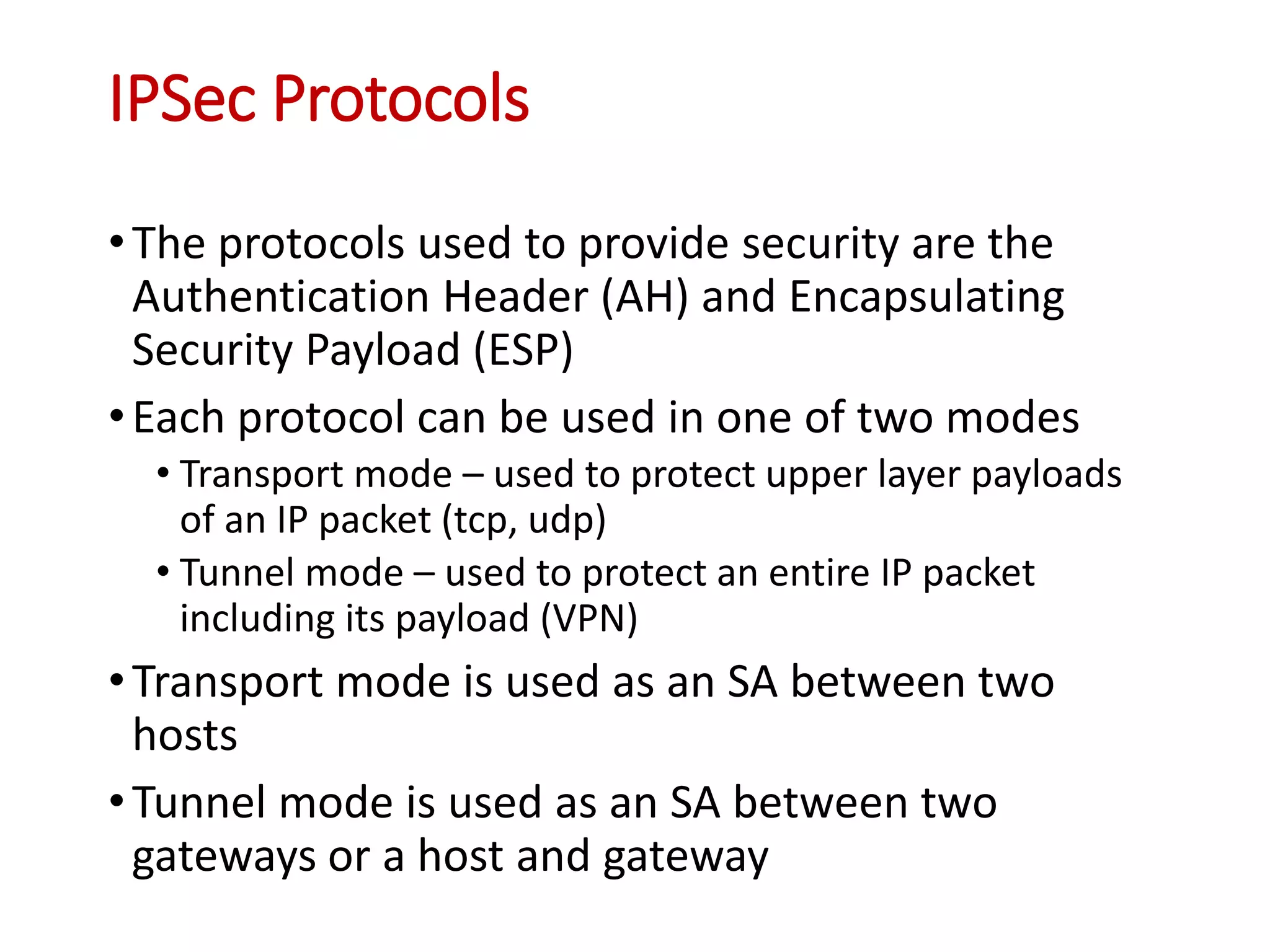 IPSec Protocols
•The protocols used to provide security are the
Authentication Header (AH) and Encapsulating
Security Payload (ESP)
•Each protocol can be used in one of two modes
• Transport mode – used to protect upper layer payloads
of an IP packet (tcp, udp)
• Tunnel mode – used to protect an entire IP packet
including its payload (VPN)
•Transport mode is used as an SA between two
hosts
•Tunnel mode is used as an SA between two
gateways or a host and gateway
 
