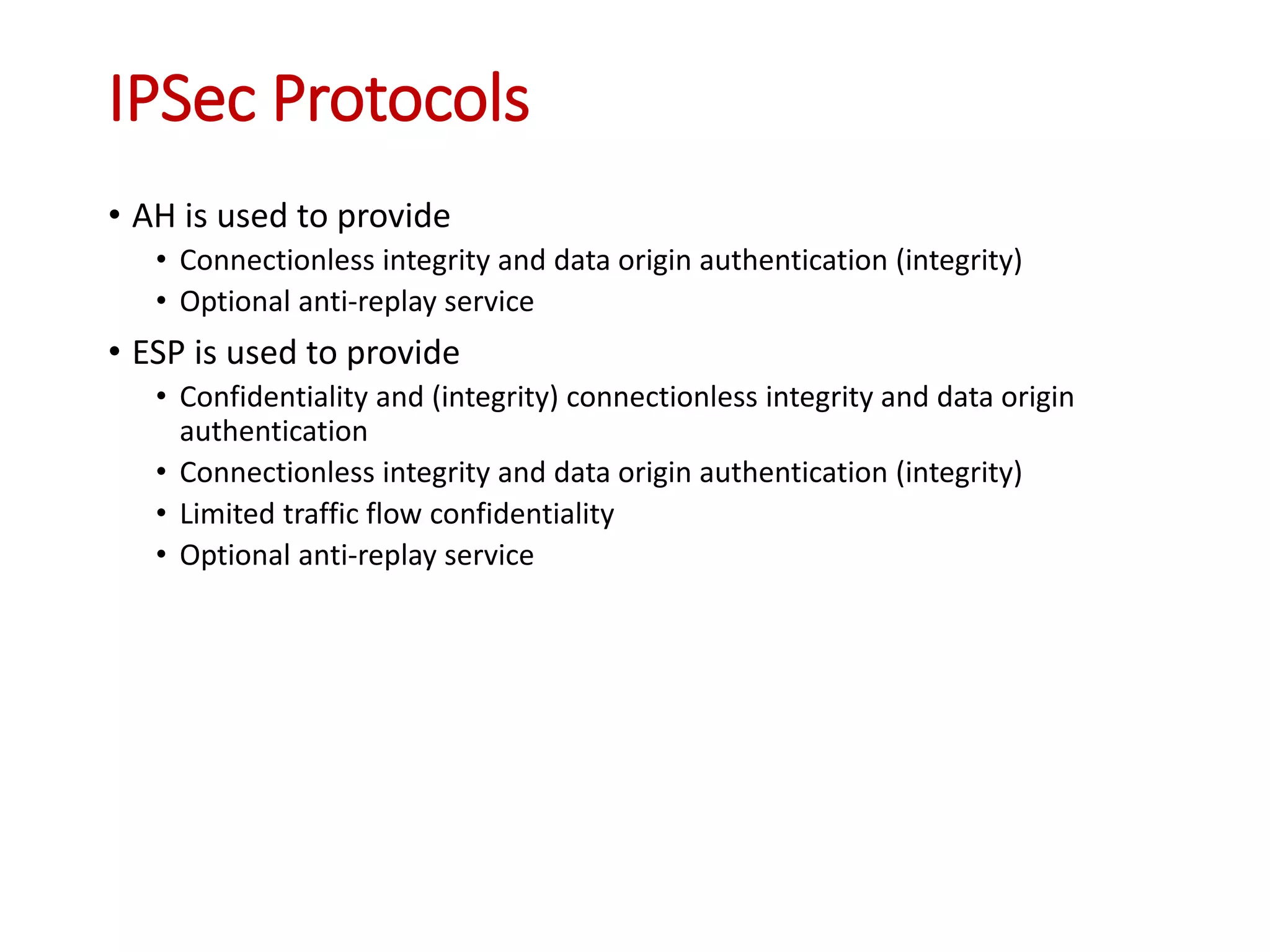 IPSec Protocols
• AH is used to provide
• Connectionless integrity and data origin authentication (integrity)
• Optional anti-replay service
• ESP is used to provide
• Confidentiality and (integrity) connectionless integrity and data origin
authentication
• Connectionless integrity and data origin authentication (integrity)
• Limited traffic flow confidentiality
• Optional anti-replay service
 