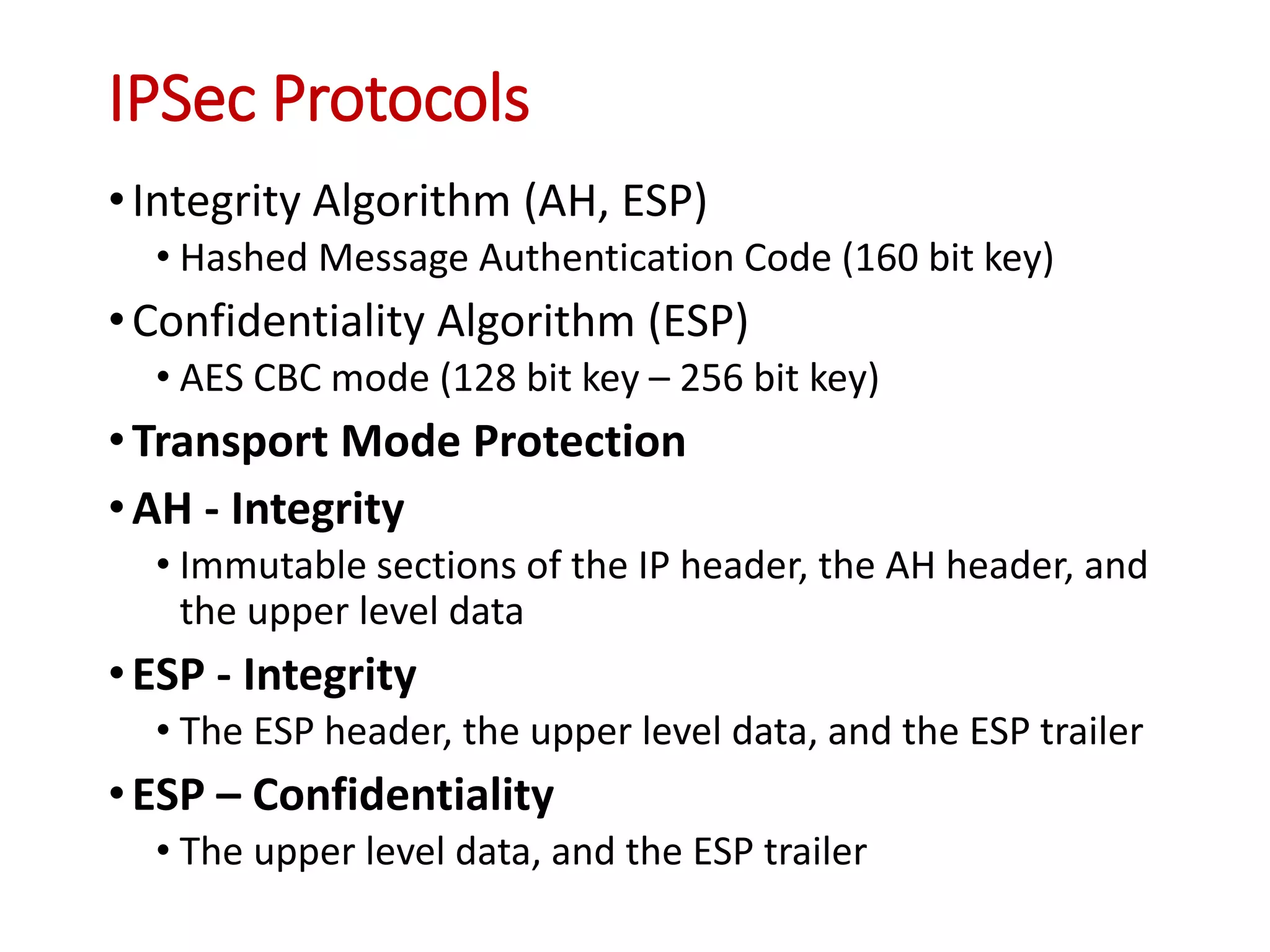 IPSec Protocols
•Integrity Algorithm (AH, ESP)
• Hashed Message Authentication Code (160 bit key)
•Confidentiality Algorithm (ESP)
• AES CBC mode (128 bit key – 256 bit key)
•Transport Mode Protection
•AH - Integrity
• Immutable sections of the IP header, the AH header, and
the upper level data
•ESP - Integrity
• The ESP header, the upper level data, and the ESP trailer
•ESP – Confidentiality
• The upper level data, and the ESP trailer
 
