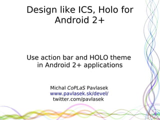Design like ICS, Holo for
      Android 2+



Use action bar and HOLO theme
   in Android 2+ applications


      Michal CoPLaS Pavlasek
      www.pavlasek.sk/devel/
       twitter.com/pavlasek
 