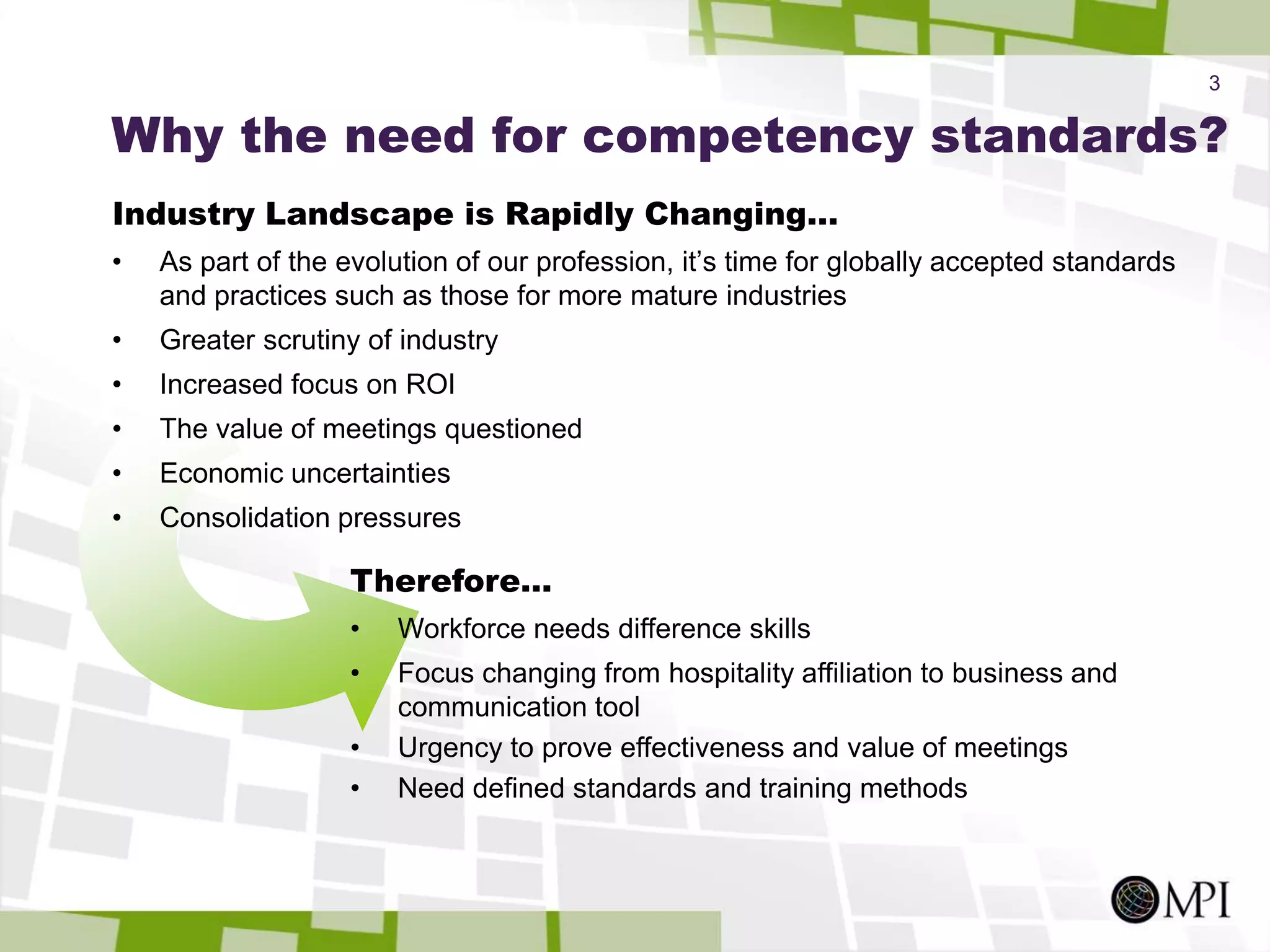 3Why the need for competency standards?Industry Landscape is Rapidly Changing…As part of the evolution of our profession, it’s time for globally accepted standards and practices such as those for more mature industriesGreater scrutiny of industryIncreased focus on ROIThe value of meetings questionedEconomic uncertaintiesConsolidation pressuresTherefore…Workforce needs difference skills