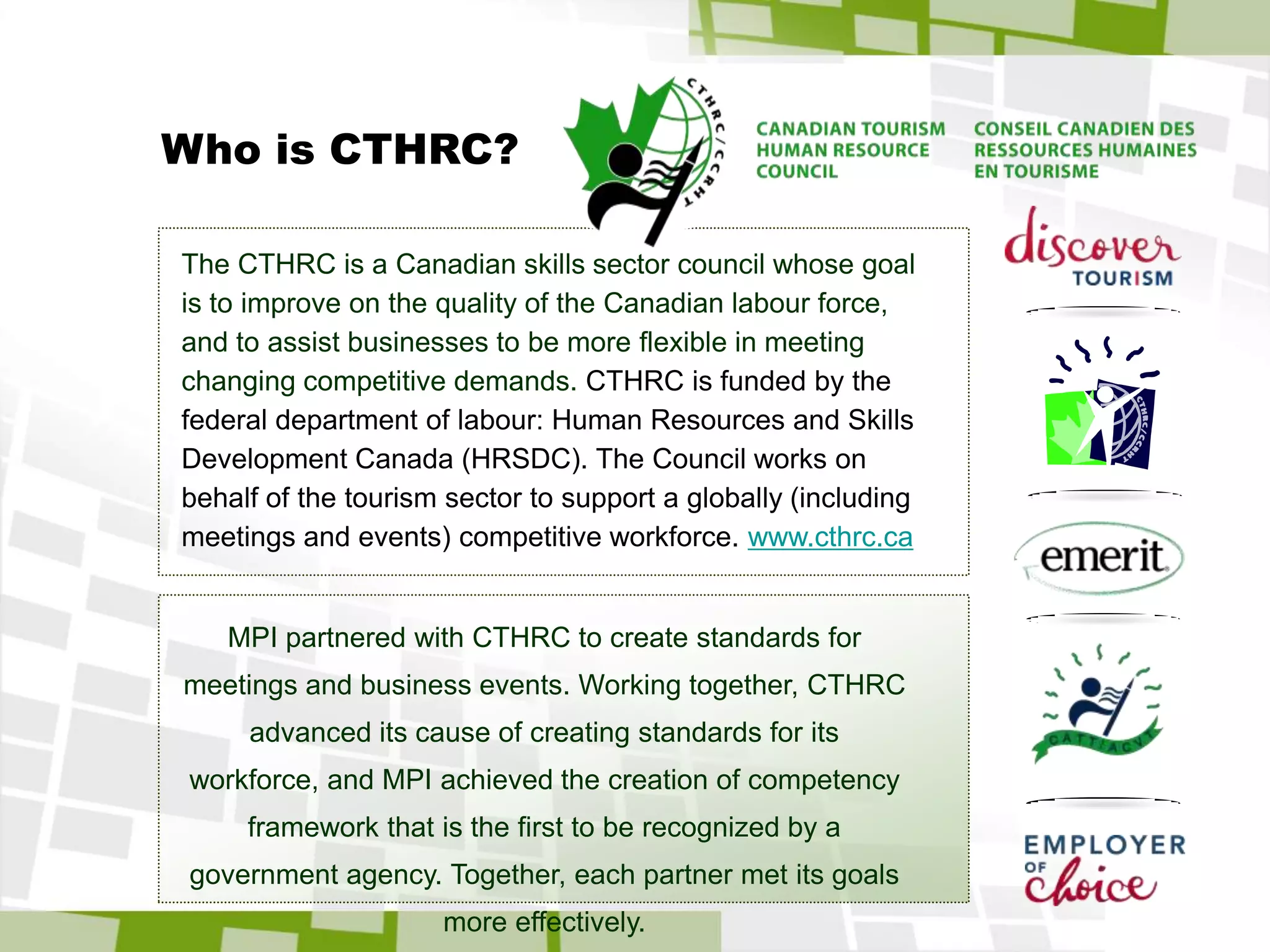 The ApproachMPI assembled a Task Force representative of expert practitioners and academics.The Task Force partnered with the Canadian Tourism Human Resources Council, a federal agency with significant experience in developing standards for industry segments.The Task Force based its work on the International Event Management Standard (IEMS), developed by the Canadian Tourism Human Resource Council and completed in June 2009. The Task Force modified IEMS for the meeting and business event industry with a focus on:relevance: tasks were importantcontext: tasks, examples, terms and concepts were meaningful  currency: standards reflected current and emergent practicecompleteness: standards were comprehensive and covered the scope of the profession
