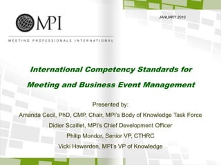 JANUARY 2010 International Competency Standards for  Meeting and Business Event Management Presented by: Amanda Cecil, PhD, CMP, Chair, MPI’s Body of Knowledge Task Force Didier Scaillet, MPI’s Chief Development Officer Philip Mondor, Senior VP, CTHRC Vicki Hawarden, MPI’s VP of Knowledge 