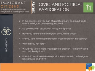 CIVIC AND POLITICAL
PARTICIPATION
HIGHLIGHTS
 In this country, are you part of a political party or group? Trade
union? Immigrant or other organisation?
 Do you know an association run by immigrants?
 Have you heard of the immigrant consultative body?
 Did you vote in the last national or local election in this country?
 Why did you not vote?
 Would you vote if there was a general election tomorrow (and
you had the right to)?
 Does this country need more parliamentarians with an immigrant
background and why?
 