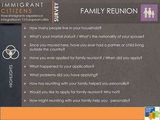 FAMILY REUNIONHIGHLIGHTS
 How many people live in your household?
 What’s your marital status? / What’s the nationality of your spouse?
 Since you moved here, have you ever had a partner or child living
outside the country?
 Have you ever applied for family reunion? / When did you apply?
 What happened to your application?
 What problems did you have applying?
 How has reuniting with your family helped you personally?
 Would you like to apply for family reunion? Why not?
 How might reuniting with your family help you personally?
 