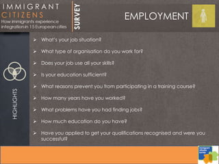 EMPLOYMENTHIGHLIGHTS
 What’s your job situation?
 What type of organisation do you work for?
 Does your job use all your skills?
 Is your education sufficient?
 What reasons prevent you from participating in a training course?
 How many years have you worked?
 What problems have you had finding jobs?
 How much education do you have?
 Have you applied to get your qualifications recognised and were you
successful?
 